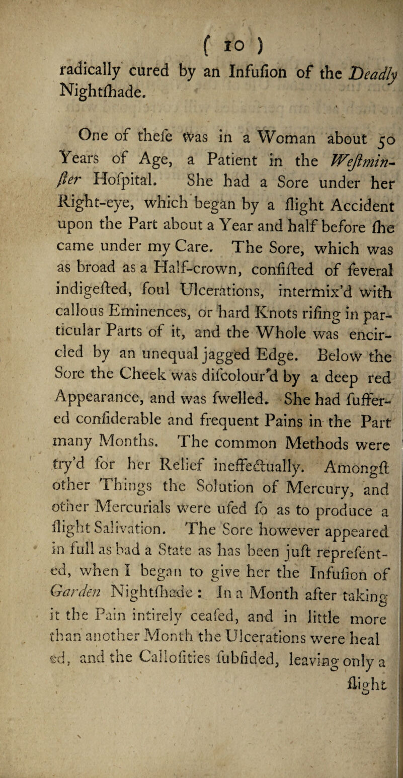 I ( 10 ) radically cured by an Infufion of the Deadly Nightshade. ^ i One of thefe Was in a Woman about 50 Years of Age, a Patient in the Wejimin- fte?' Hoipital. She had a Sore under her Right-eye, which began by a flight Accident upon the Part about a Year and half before fhe came under my Care. The Sore, which was as broad as a Half-crown, confifted of feveral indigefted, foul Ulcerations, intermix’d with callous Eminences, or hard Knots riling in par¬ ticular Parts of it, and the Whole was encir¬ cled by an unequal jagged Edge. Below the Sore the Cheek was difcolouUd by a deep red Appearance, and was fwelled. She had Suffer¬ ed conliderable and frequent Pains in the Part many Months. The common Methods were try’d for her Relief ineffectually. Amongfl other Things the Solution of Mercury, and other Mercurials Were ufed fo as to produce a flight Salivation. The Sore however appeared in full as bad a State as has been juft reprefent- ed, when I began to give her the Infufion of Garden Nightfhade : In a Month after taking ^ & it the Pain intirely ceafed, and in little more than another Month the Ulcerations were heal sd, and tne Callofities fubfided, leaving only a flight J ' I