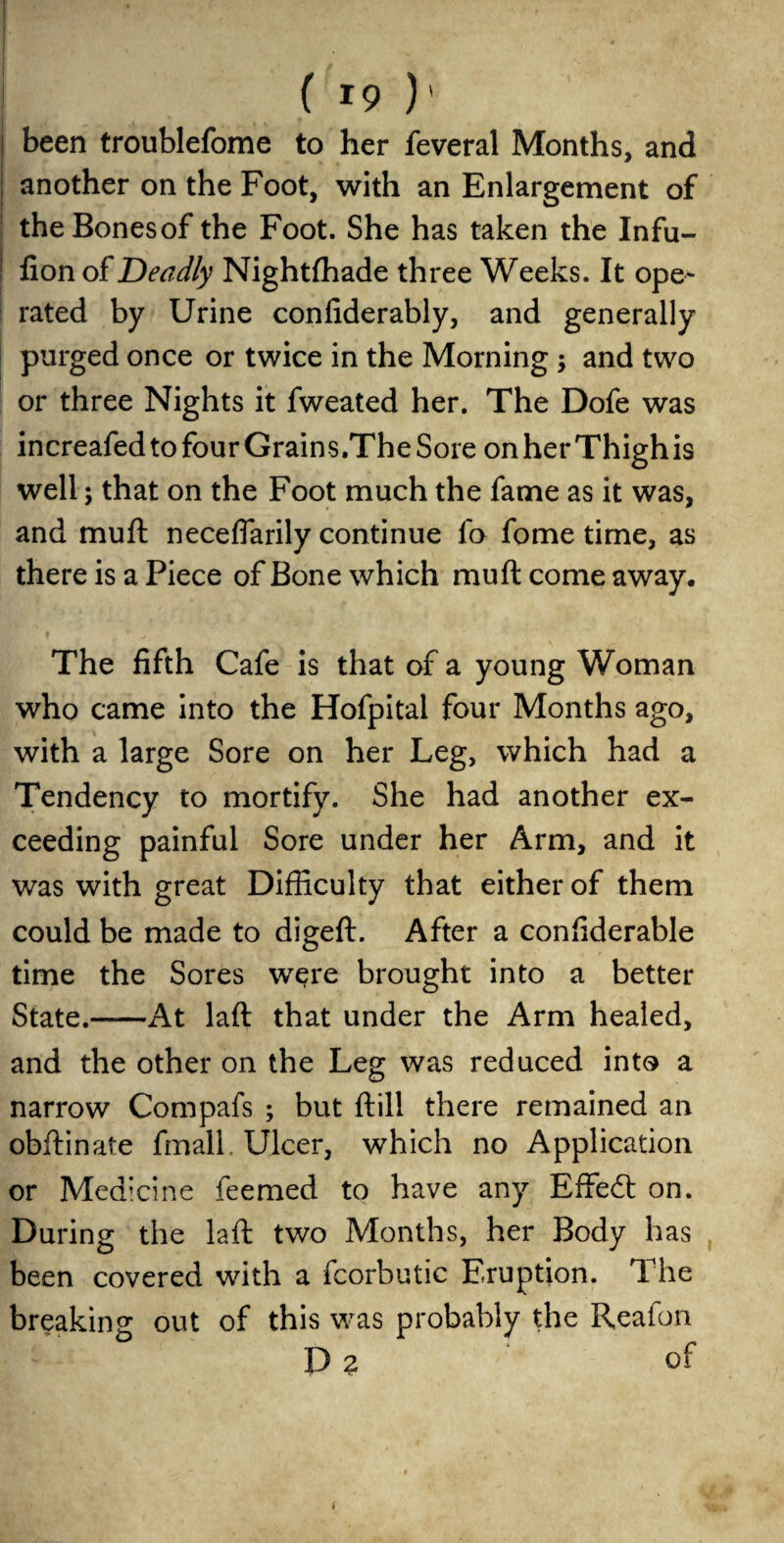 n | • 1 • ( 19 )' ! been troublefome to her feveral Months, and another on the Foot, with an Enlargement of the Bones of the Foot. She has taken the Infu- ! fion of Deadly Nightfhade three Weeks. It ope¬ rated by Urine coniiderably, and generally purged once or twice in the Morning; and two or three Nights it fweated her. The Dofe was increafed to four Grains.The Sore on her Thighis well; that on the Foot much the fame as it was, and muft neceflarily continue lo fome time, as there is a Piece of Bone which muft come away. The fifth Cafe is that of a young Woman who came into the Hofpitai four Months ago, with a large Sore on her Leg, which had a Tendency to mortify. She had another ex¬ ceeding painful Sore under her Arm, and it was with great Difficulty that either of them could be made to digeft. After a confiderable time the Sores were brought into a better State.-At laft that under the Arm healed, and the other on the Leg was reduced into a narrow Compafs ; but ft ill there remained an obftinate fmall. Ulcer, which no Application or Medicine feemed to have any EfFedt on. During the laft two Months, her Body has been covered with a fcorbutic Eruption. The breaking out of this was probably the Reafon D 2 of