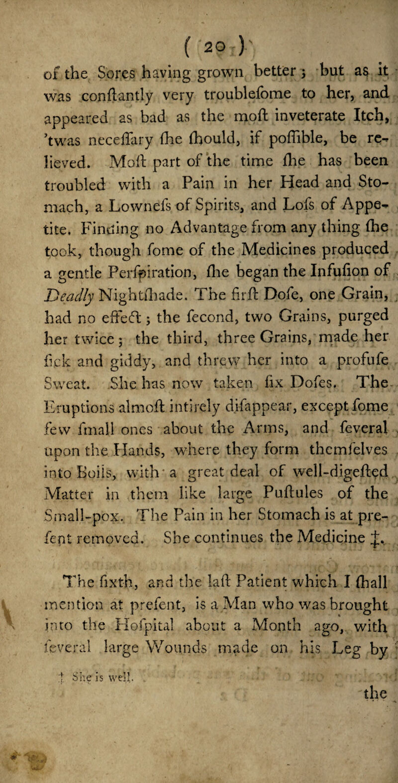 of the Sores having grown better ; but as it was condantly very troublefome to her, and appeared as bad as the mod inveterate Itch, ’twas neceffary fhe fhould, if poffible, be re¬ lieved. Mod part of the time fhe has been troubled with a Pain in her Head and Sto¬ mach, a Lownefs of Spirits, and Lofs of Appe¬ tite. Finding no Advantage from any thing fhe took, though fome of the Medicines produced a gentle Perforation, fhe began the Infufion of Deadly Nightfhade. The firft Dofe, one Grain, had no effed; the fecond, two Grains, purged her twice; the third, three Grains, made her fick and giddy, and threw her into a profufe Sweat. She has now taken fix Dofes. The Eruptions aimed intirely difappear, except fome few final 1 ones about the Arms, and feveral upon the Hands, where they form themfelves into Boils, with* a great deal of well-digeded Matter in them like large Pudules of the Small-pox. The Pain in her Stomach is at pre¬ fect removed. She continues the Medicine t. The fixth., and the lad Patient which I fhall mention at prefent, is a Man who was brought into the Hofpital about a Month ago, with feveral large Wounds made on his Leg by 1 She is well. the