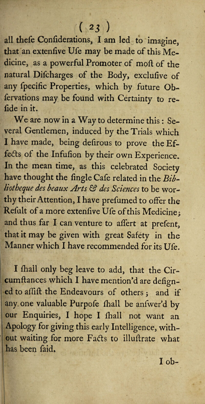 all thefe Confiderations, I am led to imagine, that an extenfive Ufe may be made of this Me¬ dicine, as a powerful Promoter of mod of the natural Difcharges of the Body, exclufive of any fpecific Properties, which by future Ob- fervations may be found with Certainty to re- fide in it. We are now in a Way to determine this: Se¬ veral Gentlemen, induced by the Trials which I have made, being defirous to prove the Ef¬ fects of the Infufion by their own Experience. In the mean time, as this celebrated Society have thought the Angle Cafe related in the Bib- hotheque des beaux Arts & des Sciences to be wor¬ thy their Attention, I have prefumed to offer the Refult of a more extenfive Ufe of this Medicine; and thus far I can venture to affert at prefent, that it may be given with great Safety in the Manner which I have recommended for its Ufe. I fhall only beg leave to add, that the Cir- cumftances which I have mention'd are defign- ed to affift the Endeavours of others; and if any. one valuable Purpofe fhall be anfwer’d by our Enquiries, I hope I fhall not want an I Apology for giving this early Intelligence, with¬ out waiting for more Fails to illuflrate what ! has been faid. I ob-