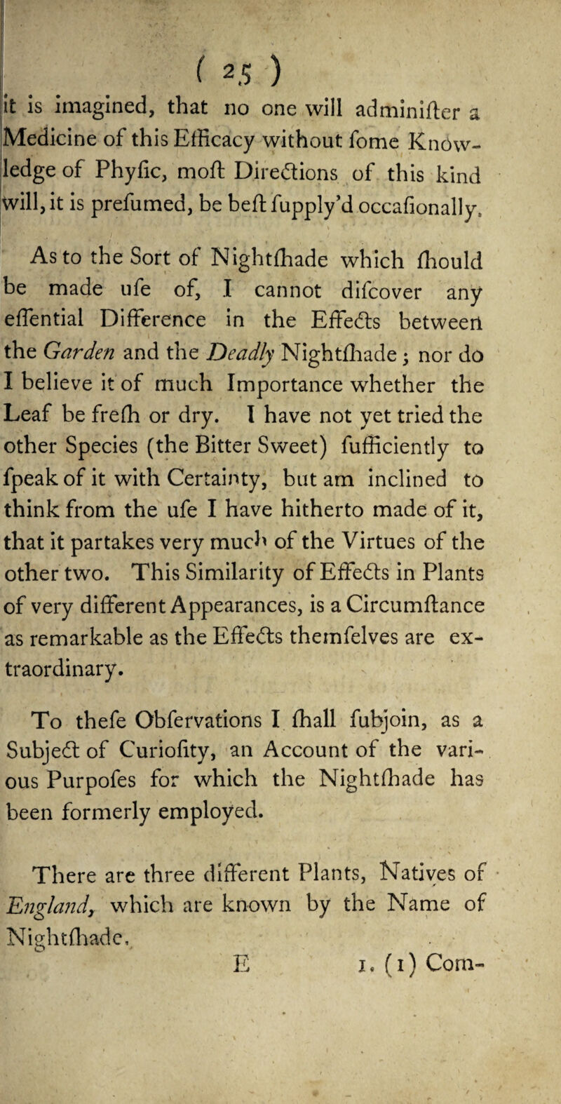 it is imagined, that no one will adminifter a Medicine of this Efficacy without fome Know¬ ledge of Phylic, moft Direftions of this kind will, it is prefumed, be bed: fupply’d occafionally, • . . \ * As to the Sort of Nightfhade which fhould be made ufe of, I cannot difcover any effential Difference in the Effects between the Garden and the Deadly Nightfhade ; nor do I believe it of much Importance whether the Leaf be frefh or dry. I have not yet tried the other Species (the Bitter Sweet) fufficiently to fpeak of it with Certainty, but am inclined to think from the ufe I have hitherto made of it, that it partakes very much of the Virtues of the other two. This Similarity of Effects in Plants of very different Appearances, is a Circumftance as remarkable as the Effects themfelves are ex¬ traordinary. To thefe Obfervations I fhall fubjoin, as a Subject of Curiofity, an Account of the vari¬ ous Purpofes for which the Nightfhade has been formerly employed. There are three different Plants, Natives of England, which are known by the Name of Nightfhade, E 1.(1) Com-