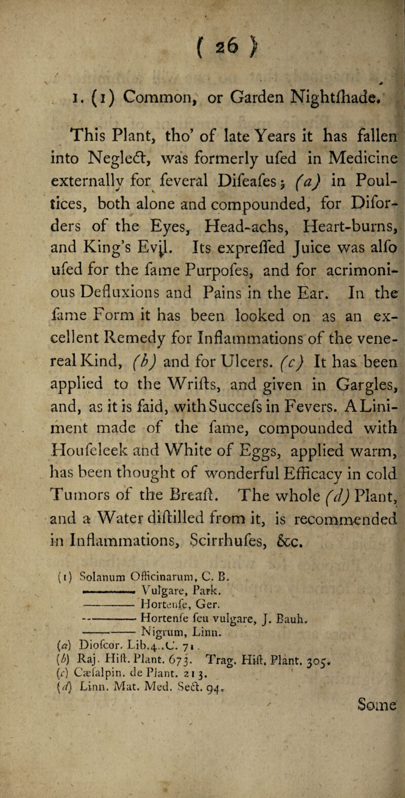 This Plant, tho’ of late Years it has fallen into Negleft, was formerly ufed in Medicine externally for feveral Difeafes $ (a) in Poul¬ tices, both alone and compounded, for Difor- ders of the Eyes, Head-achs, Heart-burns, and King’s Ev^l. Its expreffed Juice was alfo ufed for the fame Purpofes, and for acrimoni¬ ous Defluxions and Pains in the Ear. In the fame Form it has been looked on as an ex¬ cellent Remedy for Inflammations of the vene¬ real Kind, (b) and for Ulcers, (c) It has been applied to the Wrifts, and given in Gargles, and, as it is faid, withSuccefs in Fevers. A Lini¬ ment made of the fame, compounded with Houfeleek and White of Eggs, applied warm, has been thought of wonderful Efficacy in cold Tumors of the Breaft. The whole (d) Plant, and a Water diftilled from it, is recommended in Inflammations, Scirrhufes, &c. (1) Solanum OfRcinarum, C. B. --—.. Vulgare, Park. -Hortenfe, Ger. -Hortenfe feu vulgare, J. Bauh. -Nigrum, Linn. (a) Diofcor. Lib.^.C. 71. (b) Raj. Hilt. Plant. 673. Trag. Hill. Plant. 305. (c) Cselalpin. tie Plant. 21 3. {rl) Linn. Mat. Med. Sett. 94, Some