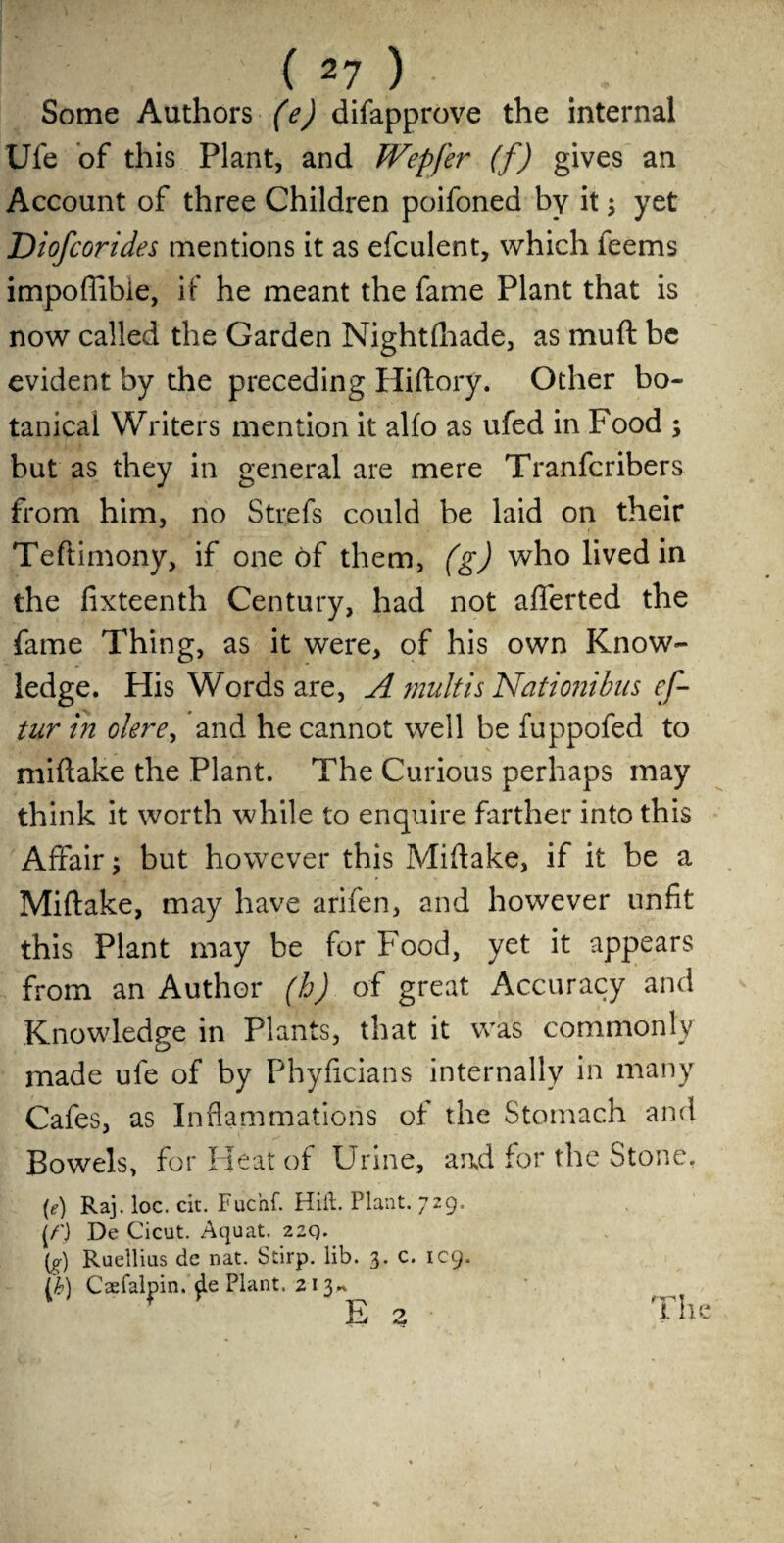 Some Authors (e) difapprove the internal Ufe of this Plant, and fVepfer (f) gives an Account of three Children poifoned by it; yet Diofcorides mentions it as efculent, which feems impoflibie, if he meant the fame Plant that is now called the Garden Nightfhade, as muft be evident by the preceding Hiftory. Other bo¬ tanical Writers mention it alfo as ufed in Food ; but as they in general are mere Tranfcribers from him, no Strefs could be laid on their Teftimony, if one of them, (g) who lived in the fixteenth Century, had not aflerted the fame Thing, as it were, of his own Know¬ ledge. His Words are, A mult is Nationibus ef- tur in okre, and he cannot well be fuppofed to miftake the Plant. The Curious perhaps may think it worth while to enquire farther into this Affair; but however this Miftake, if it be a Miftake, may have arifen, and however unfit this Plant may be for Food, yet it appears from an Author (h) of great Accuracy and Knowledge in Plants, that it was commonly made ufe of by Phyficians internally in many Cafes, as Inflammations of the Stomach and Bowels, for Heat of Urine, and for the Stone. {e) Raj. loc. cit. Fuc’nf. Hid. Plant. 729. (/') De Cicut. Aquat. 22Q. [g) Ruellius de nat. Stirp. lib. 3. c. IC9. (M Csefalpin. de Plant. 213*. 1 P E 2 The