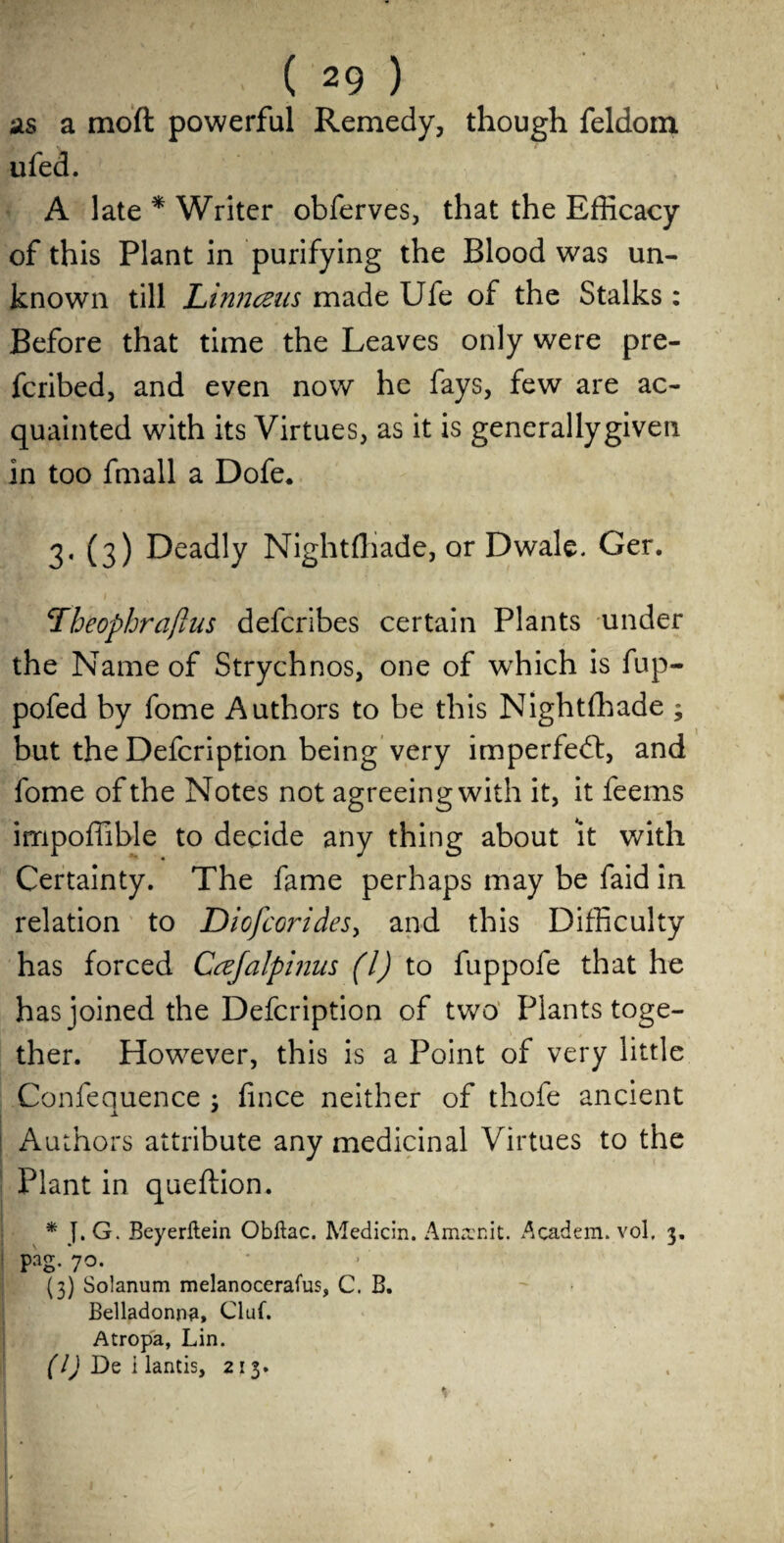 as a moft powerful Remedy, though feldom ufed. A late * Writer obferves, that the Efficacy of this Plant in purifying the Blood was un¬ known till Linnceus made Ufe of the Stalks : Before that time the Leaves only were pre- fcribed, and even now he fays, few are ac¬ quainted with its Virtues, as it is generallygiven in too fmall a Dofe. 3, (3) Deadly Nightftiade, or Dwale. Ger. \Theophrajlus defcribes certain Plants under the Name of Strychnos, one of which is fup- pofed by fome Authors to be this Nightffiade ; but the Defcription being very imperfedt, and fome of the Notes not agreeing with it, it feems impoffible to decide any thing about it with Certainty. The fame perhaps may be faid in relation to Dicfcorides, and this Difficulty has forced Cafalpinus (l) to fuppofe that he has joined the Defcription of two Plants toge¬ ther. However, this is a Point of very little Confequence ; fince neither of thole ancient X * Authors attribute any medicinal Virtues to the Plant in queftion. * J. G. Beyerltein Obftac. Median. Amrenit. Academ. vol, 3. pag/70. (3) Solanum melanocerafus, C. B. Belladonna, Cltif. Atropa, Lin. (1) De i lantis, 213. v tflrah '