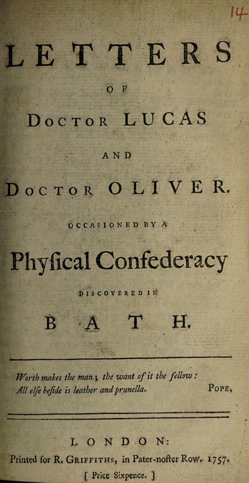 u L E TTE S O F Doctor LUCAS IS' i AND octor OLIVER. OCCASIONED BY A • i & • > Phyfical Confederacy DISCOVERED IN BATH. V Worth makes the man; the want of it the fellow: All elfe hefide is leather and prunella* Pope* LONDON: Printed for R, Griffiths, in Pater-nofter Rowv 1757* [ Price Sixpence. ]