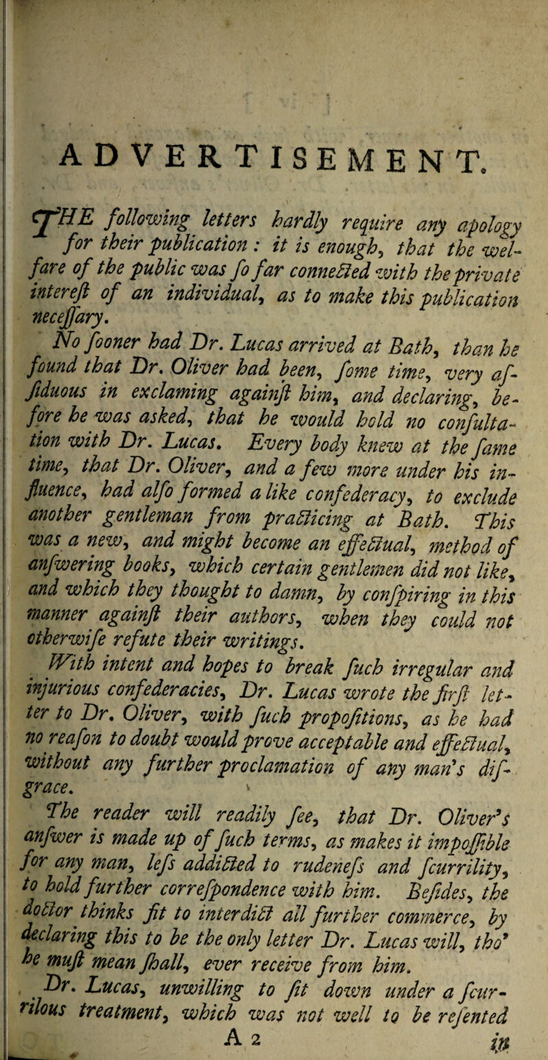 ADVERTISEMENT. CJ*HE following letters hardly require any apology for their publication : it is enough, that the wel¬ fare of the public was fo far connected with the private intereft of an individual, as to make this publication neceffary. No fo oner had Dr. Lucas arrived at Bath, than he found that Dr. Oliver had been, fome time, very af- fiduous in ex claming againjl him, and declaring, be- | fore he was asked, that he would, hold no confulta- : tion with Dr. Lucas. Every body knew at the fame ; time, that Dr. Oliver, a few more under his in¬ fluence, had alfo formed a like confederacy, to exclude another gentleman from practicing at Bath. This was a new, and might become an effectual, method of anfwering books, which certain gentlemen did not like, and which they thought to damn, by confpiring in this manner' againjl their authors, when they could not otherwife refute their writings. With intent and hopes to break fuch irregular and | injurious confederacies, Dr. Lucas wrote the fir ft let- | ter to Dr. Oliver, with fuch propofitions, as he had no reafon to doubt would prove acceptable and effectual, without any further proclamation of any maids difl grace. * I The reader will readily fee, that Dr. Oliver's j anfwer is made up of fuch terms, as makes it impojfbk | for any man, lefs addicted to rudenefs and fcurrility, to hold further correfpondence with him. Befides, the \ doctor thinks fit to mierdiCt all further commerce, by ! declaring this to be the only letter Dr. Lucas will, tho9 he muft mean fhall, ever receive from him. , Dr. Lucas, unwilling to fit down under a four- j rilous treatment, which was not well to be refented 1 A 2 in