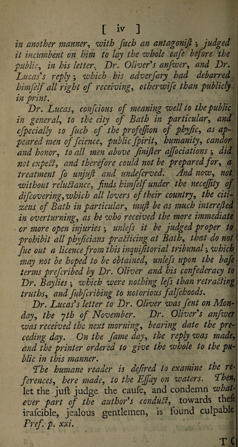 in another manner, with fuch an antagonift *, judged it incumbent on him to lay the whole cafe before the public, in his letter. Dr. Oliver's anfwer, Dr. Lucas's reply *, which his adverfary had debarred, himfelf all right of receivings otherwife than publicly in print. Dr. Lucas, confcious of meaning well to the public in generals to the city of Bath in particular, and efpecially 10 fuch of the profeffion of phyfics as ap¬ peared men of fciences public fpirits humanity, candor and honors to all men above JiniJler ajfociations ; did not expels and therefore could not be prepared fors a treatment fo unjuft and undeferved. And nows not without reluctances finds himfelf under the neceffity of , difcoveringswhich all lovers of their country, the citi- | zens of Bath in particulars muft be as much interefted in over turnings as he who received the more immediate or more open injuries , unlefs it be judged proper to prohibit all phyficians practicing at Baths tioat do not fue out a licence from this inquifitorial tribunal \ which may not be hoped to be obtaineds unlefs upon the bafe terms preferibed by Dr. Oliver and his confederacy to Dr. Bay lies \ which were nothing lefs than retracting truthss and fubferibing to notorious falfehoods. Dr. Lucas's letter to Dr. Oliver was fent on Mon¬ days the yth of November. Dr. Oliver's anfwer was received the next mornings bearing date the pre¬ ceding day. On the fame days the reply was made, and the printer ordered to give the whole to the pu¬ blic in this manner. Lhe humane reader is defired to examine the re* ferenceSs here made, to the Lffay on waters. Lhen^ let the juft judge the caufe, and condemn what‘ ever part of the author's conducts towards thefc irafcible, jealous gentlemen, is found culpable. Pref. p. xx i. T C