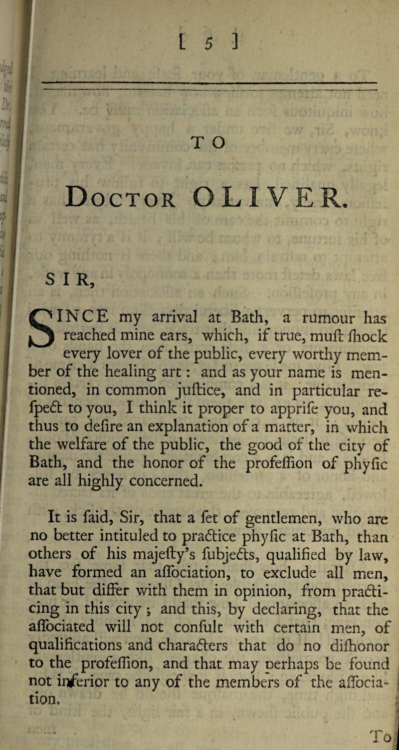 Doctor OLIVER. SIR, SINCE my arrival at Bath, a rumour has reached mine ears, which, if true, mull fhock every lover of the public, every worthy mem¬ ber of the healing art: and as your name is men¬ tioned, in common juftice, and in particular re- fpeCt to you, I think it proper to apprife you, and thus to defire an explanation of a matter, in which the welfare of the public, the good of the city of Bath, and the honor of the profeffion of phyfic are all highly concerned. It is faid, Sir, that a fet of gentlemen, who are no better intituled to practice phyfic at Bath, than others of his majefty’s fubjeCts, qualified by law, have formed an affociation, to exclude all men, that but differ with them in opinion, from practi¬ cing in this city ; and this, by declaring, that the affociated will not confult with certain men, of qualifications and characters that do no difhonor to the profeffion, and that may oerhaps be found not inferior to any of the members of the affocia¬ tion.