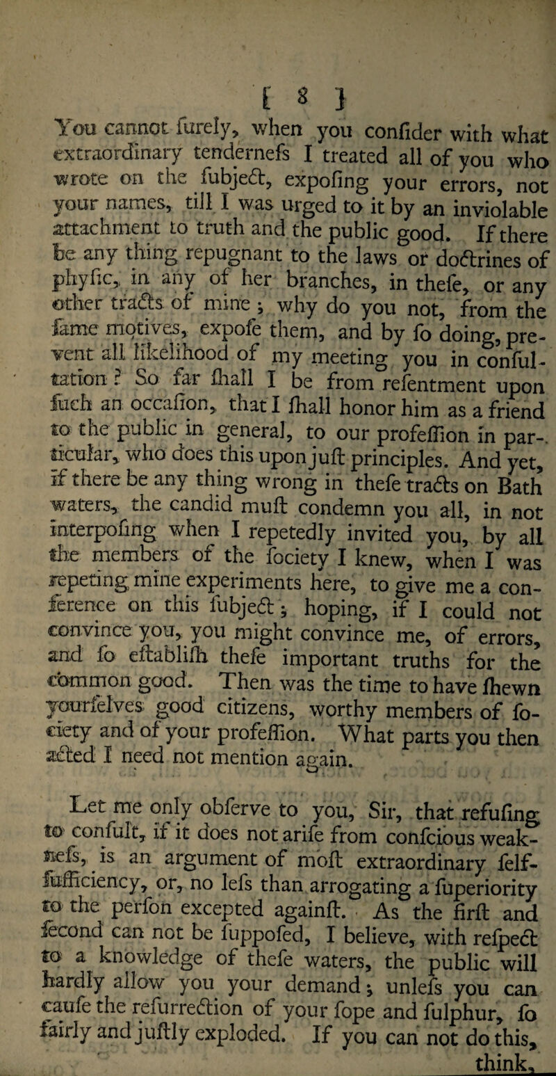You cannot furely, when you confider with what extraordinary tendernefs I treated all of you who wrote on the itibjeetj expo fin 2 your errorSj not your names, till I was urged to it by an inviolable attachment to truth and the public good. If there be any thing repugnant to the laws or doftrines of phyitc, in any of her branches, in thefe, or any other trads of mine ; why do you not, from the fame motives, expofe them, and by fo doing, pre¬ vent all likelihood of my meeting you in conful- tation ? So far fhall I be from refentment upon fueh an occafion, that I fhall honor him as a friend to the public in general, to our profeffion in par-, sicular, who aoes this upon juft principles. And yet, if there be any thing wrong in thefe trafts on Bath waters, the candid mufl condemn you all, in not iaterpofing when I repetedly invited you, by all the members of the fociety I knew, when I was repeting mine experiments here, to give me a con¬ ference on. this fubjed; hoping, if I could not convince you, you might convince me, of errors, and fo eftablilh thefe important truths for the common good. Then was the time to have fhewn yourfelves good citizens, worthy members of fo¬ ciety and of your profeffion. What parts you then acted I need not mention again. Let me only obferve to you, Sir, that refufing to coiifult, it it does notarife from confcious weak¬ er.an argument of moil extraordinary feIf- fufficiency, or, no lefs than arrogating a fuperiority to the perfon excepted againft. . As the firft and iecond can not be fuppofed, I believe, with relpect to a knowledge of thefe waters, the public will hardly allow you your demand ^ unlefs you can caufe the refurredion of your fope and fulphur, fo fairly and juftly exploded. If you can not do this, think.