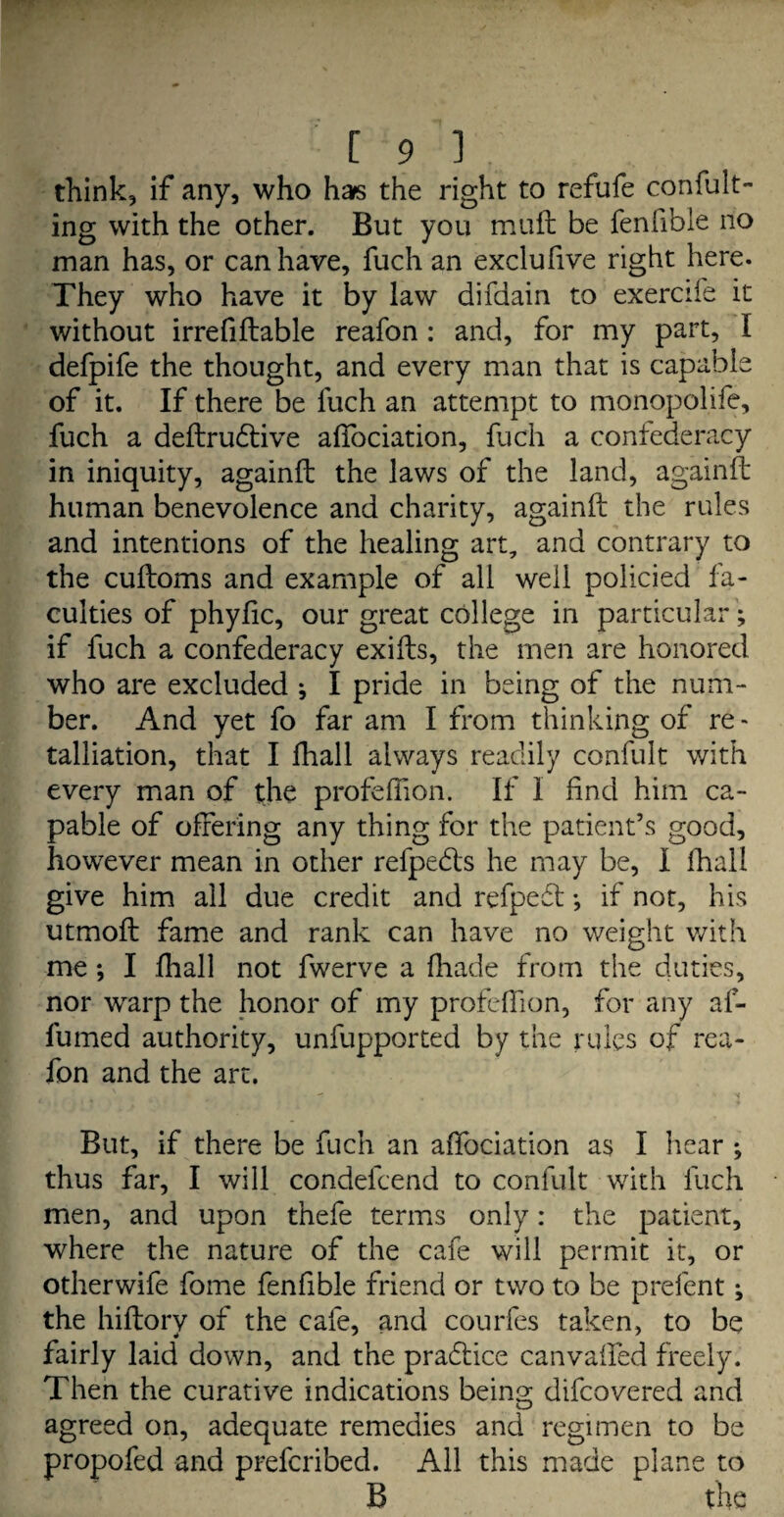 think, if any, who has the right to refufe confut¬ ing with the other. But you muft be fenfible no man has, or can have, fuch an exclufive right here. They who have it by law difdain to exercife it without irrefiftable reafon : and, for my part, I defpife the thought, and every man that is capable of it. If there be luch an attempt to monopolife, fuch a deftrudtive affociation, fuch a confederacy in iniquity, againft the laws of the land, againft human benevolence and charity, againft the rules and intentions of the healing art, and contrary to the cuftoms and example of all well policied fa¬ culties of phyfic, our great college in particular; if fuch a confederacy exifts, the men are honored who are excluded ; I pride in being of the num¬ ber. And yet fo far am I from thinking of re» talliation, that I fhall always readily confult with every man of the profeffion. If I find him ca¬ pable of offering any thing for the patient’s good, however mean in other refpedls he may be, I fhall give him all due credit and refpedt *, if not, his utmoft fame and rank can have no weight with me *, I fhall not fwerve a fhade from the duties, nor warp the honor of my profeffion, for any af- fumed authority, unfupported by the rules of rea¬ fon and the art. But, if there be fuch an aftbciation as I hear ; thus far, I will condefcend to confult with fuch men, and upon thefe terms only: the patient, where the nature of the cafe will permit it, or otherwife fome fenfible friend or two to be prefent ^ the hiftory of the cafe, and courfes taken, to be fairly laid down, and the pradtice canvafted freely. Then the curative indications being difcovered and agreed on, adequate remedies and regimen to be propofed and prefcribed. All this made plane to B the
