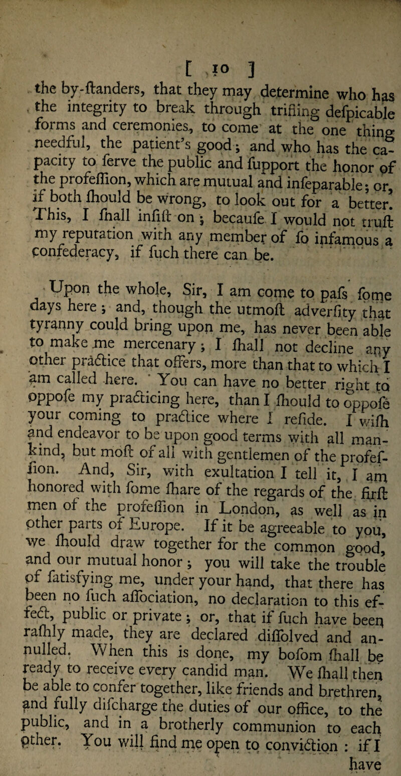 [ >1° ] the by-ftanders, that they may determine who has , the integrity to break through trifling defpicable forms and ceremonies, to come at the one thing needful, the patient’s good; and who has the ca¬ pacity to ferve the public andfupport the honor of the profeffion, which are mutual and infeparable; or, if both fhould be wrong, to look out for a better! Phis, I /hall infill: on ; becaufe I would not trull my reputation with any member of fo infamous a Confederacy, if fitch there can be. the whole. Sir, I am come to pals lorne days here ; and, though the utmoll adverfity that tyranny could bring upon me, has never been able to make me mercenary; I /hall not decline any other pradtice that offers, more than that to which I am called here. You can have no better ri»ht t<j oppofe my practicing here, than I lhould to oppofe your coming to pradlice where I refide. I v/ilh and endeavor to be upon good terms with all man¬ kind, but moll or all with gentlemen of the profef- iion. And, Sir, with exultation I tell it, I am honored with fome lhare of the regards of the firll men of the proielfion in London, as well as in Other parts of Europe. If it be agreeable to you, we lhould draw together for the common good,’ and our mutual honor ; you will take the trouble of fatisfying me, under your hand, that there has been no fuch affociation, no declaration to this ef- fedt, public or private ; or, that if fuch have beep rafhly made, they are declared diflolved and an¬ nulled. When this is done, my bolbm {hall be ready to receive every candid man. We fhali then be able to confer together, like friends and brethren, and fully difcharge the duties of our office, to the public, and in a brotherly communion to each