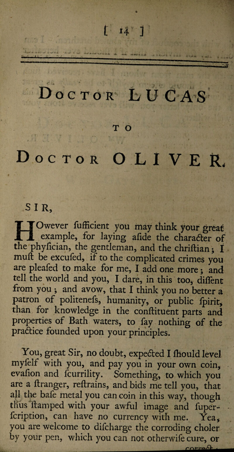 ! n u Doctor L U C AS T O Doctor OLIVER, SIR, HOwever fufficient you may think your great: example, for laying afide the character of the phyfician, the gentleman, and the chriftian; I mull be excuied, if to the complicated crimes you are pleafed to make for me, I add one more; and tell the world and you, I dare, in this too, difient from you •, and avow, that I think you no better a patron of politenefs, humanity, or public fpirit, than for knowledge in the conllituent parts and properties of Bath waters, to fay nothing of the pradice founded upon your principles. You, great Sir, no doubt, expeded I Ihould level myfelf with you, and pay you in your own coin, evafion and fcurrility. Something, to which you are a ftranger, reftrains, and bids me tell you, that all the bafe metal you can coin in this way, though thus ftamped with your awful image and fuper- fcription, can have no currency with me. Yea, you are welcome to difcharge the corroding choler by your pen, which you can not otherwife cure, or —