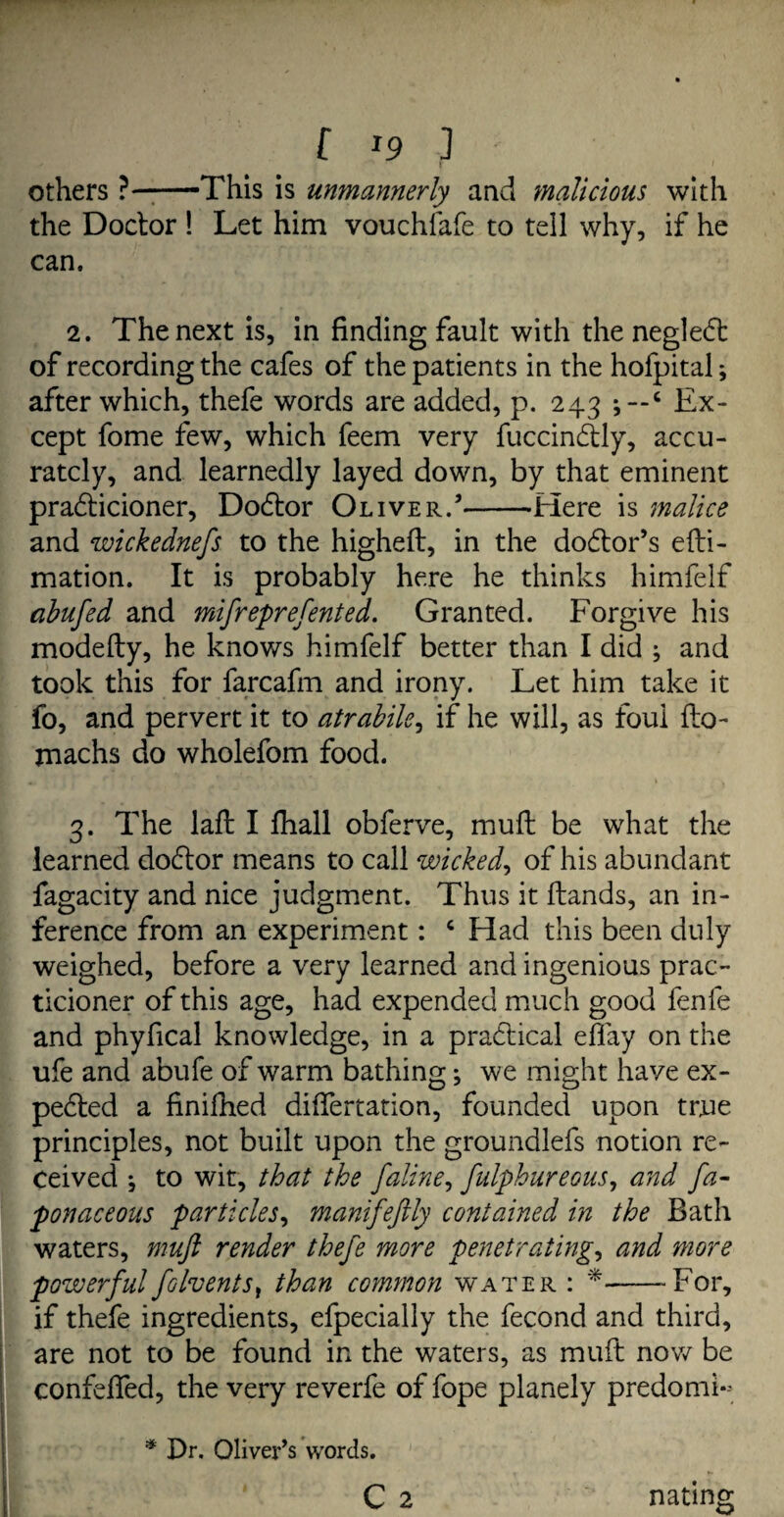 others ?-This is unmannerly and malicious with the Doctor ! Let him vouchlafe to tell why, if he can. 2. The next is, in finding fault with the negledt of recording the cafes of the patients in the hofpital; after which, thefe words are added, p. 243 c Ex¬ cept fome few, which feem very fuccindtly, accu¬ rately, and learnedly layed down, by that eminent pradticioner, Dodtor Oliver.’-Here is malice and wickednefs to the higheft, in the dodtor’s efti- mation. It is probably here he thinks himfelf abufed and mifreprefented. Granted. Forgive his modefty, he knows himfelf better than I did ; and took this for farcafm and irony. Let him take it fo, and pervert it to atrabile, if he will, as foul flo- machs do wholefom food. 3. The laft I fhall obferve, mult be what the learned dodtor means to call wicked, of his abundant fagacity and nice judgment. Thus it Hands, an in¬ ference from an experiment: c Had this been duly weighed, before a very learned and ingenious prac- ticioner of this age, had expended much good fenfe and phyfical knowledge, in a practical effay on the ufe and abufe of warm bathing; we might have ex- pedted a finifhed differtation, founded upon true principles, not built upon the groundlefs notion re¬ ceived ; to wit, that the faline, fulphureous, and fa- ponaceous particles, manifeftly contained in the Bath waters, muft render thefe more penetrating, and more powerful folvents, than common water : *-For, if thefe ingredients, efpecially the fecond and third, are not to be found in the waters, as muft now be confefled, the very reverfe of fope planely predomL * Dr. Oliver’s words. C 2 nating