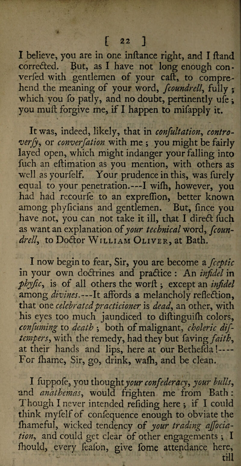 I believe, you are in one inftance right, and I ftand corrected. But, as I have not long enough con¬ vened with gentlemen of your caft, to compre¬ hend the meaning of your word, fcoundrell, fully ; which you fo patly, and no doubt, pertinently ufe i you muft forgive me, if I happen to mifapply it. It was, indeed, likely, that in consultation, contro- verfy, or converfation with me ; you might be fairly layed open, which might indanger your falling into fuch an eftimation as you mention, with others as well as yourfelf. Your prudence in this, was furely equal to your penetration.-—I wifh, however, you had had recourfe to an expreffion, better known among phyficians and gentlemen. But, fince you have not, you can not take it ill, that I diredt fuch as want an explanation ofyour technical word, fcoun- dr ell, to Dodtor William Oliver, at Bath. I now begin to fear, Sir, you are become a fceptic in your own doctrines and pradtice : An infidel in phyfic, is of all others the worft •, except an infidel among divines.—It affords a melancholy refledtion, that one celebratedpracticioner is dead, an other, with his eyes too much jaundiced to diftinguifh colors, confiuming to death ; both of malignant, choleric dif- tempers, with the remedy, had they but faving faith, at their hands and lips, here at our Bethefda !-— For fhame, Sir, go, drink, wafh, and be clean. I fuppofe, you thought^war confederacy, your bulls, and anathemas, would frighten me from Bath: Though I never intended refiding here ^ if I could think myfelf of confequence enough to obviate the fhamefuj, wicked tendency of your trading ajfocia- tion, and could get clear of other engagements *, I fhould, every feaibn, give fome attendance here.