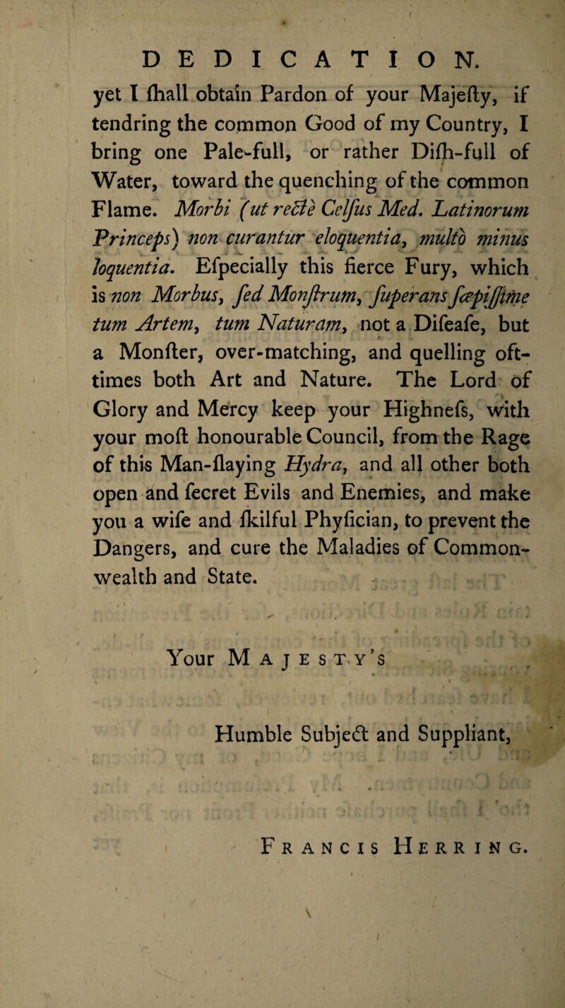 ! DEDICATION. yet I fhall obtain Pardon of your Majefty, if tendring the common Good of my Country, I bring one PaleTull, or rather Difh-full of Water, toward the quenching of the common Flame. Morbi (ut reBe Celfus Med, Latinorum Princeps) non curantur eloquentia, multo minus loquentia. Efpecially this fierce Fury, which is non Morbus, fed Monftrum, fuperans fcepijfime turn Artemy turn Nat nr am y not a Difeafe, but a Monfter, over-matching, and quelling oft- times both Art and Nature. The Lord of Glory and Mercy keep your Highnefs, with your moft honourable Council, from the Rage of this Man-flaying Hydra, and all other both open and fecret Evils and Enemies, and make you a wife and fkilful Phyfician, to prevent the Dangers, and cure the Maladies of Common¬ wealth and State. J * -* * 1 **• 4 *. ' t > * * / j f f s- , - • / 9 ' f ) f it, mi*. * • i / Your Majesty’s * 4 • I . n ' ; d Humble Subject and Suppliant, Francis Herring. i „ ■ , * \ /