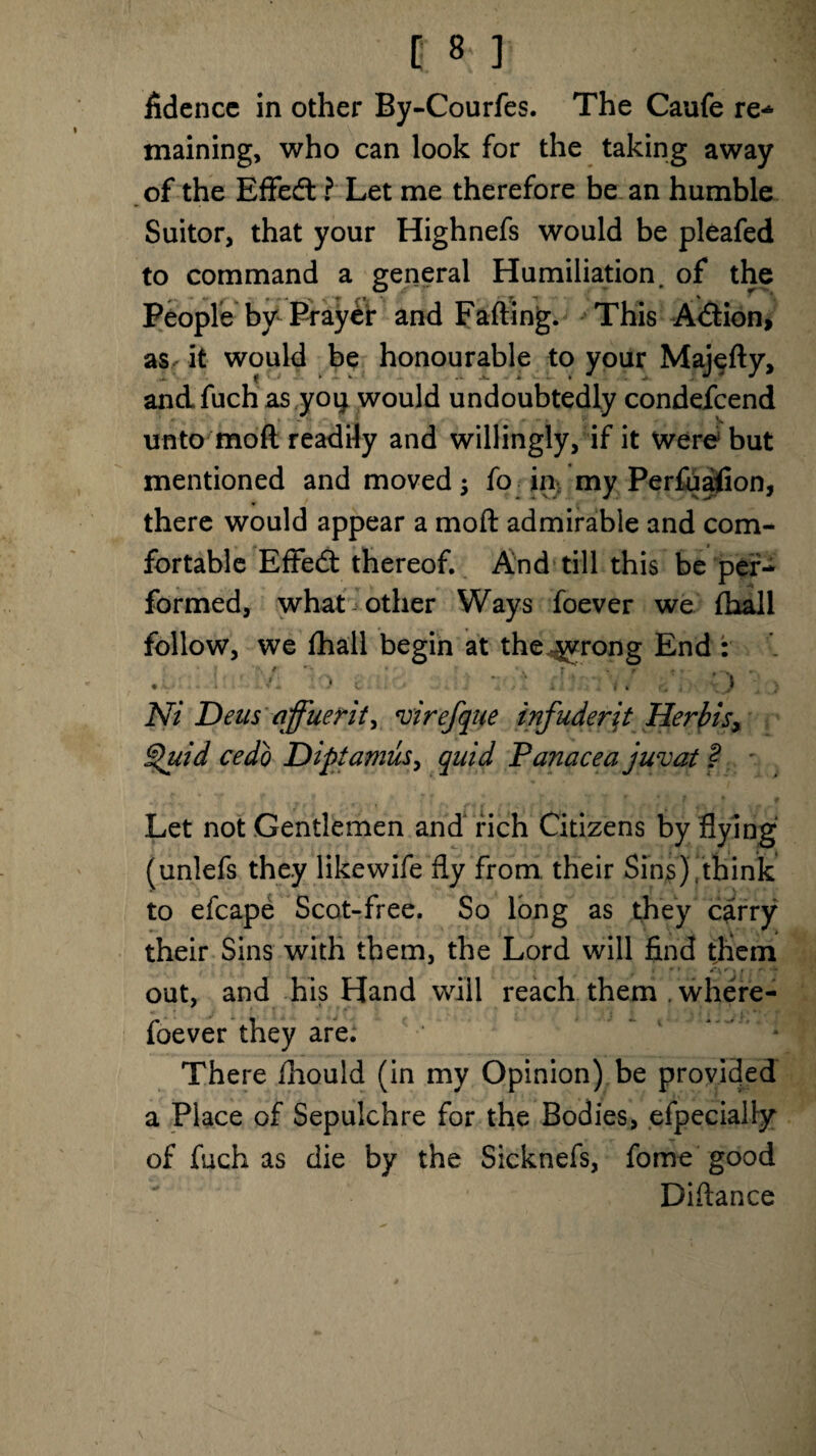 fidence in other By-Courfes. The Caufe re* maining, who can look for the taking away of the Eflfedt ? Let me therefore be an humble Suitor, that your Highnefs would be pleafed to command a general Humiliation, of the People by Prayer and Fading. This Adfcion, asr it would be honourable to your Majedy, andfuch as yoi} would undoubtedly condefcend unto mod readily and willingly, if it were but mentioned and moved; fo in my Perfuaiion, there would appear a mod admirable and com¬ fortable EfFedt thereof. And till this be per¬ formed, what other Ways foever we fhall follow, we fhall begin at the ^yrong End : rj Ni Deus qffuerit, virefque infuderit Herblsy Quid cedo Diptamus, quid Panacea juvat ? Let not Gentlemen and rich Citizens by flying (unlefs they likevvife fly from their Sins).think to efcape Scot-free. So long as they carry their Sins with them, the Lord will find them f-s* \ * ■. f' out, and his Hand will reach them . where- foever they are: There fliould (in my Opinion) be provided a Place of Sepulchre for the Bodies, efpecially of fuch as die by the Sicknefs, fo me good Didance