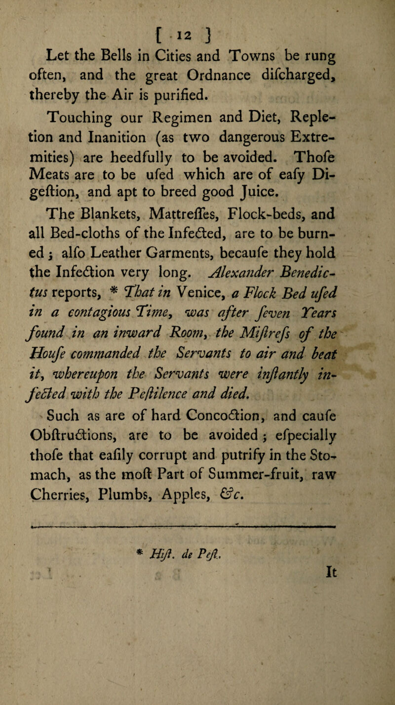 Let the Bells in Cities and Towns be rung often, and the great Ordnance difcharged, thereby the Air is purified. Touching our Regimen and Diet, Reple¬ tion and Inanition (as two dangerous Extre¬ mities) are heedfully to be avoided. Thofe Meats are to be ufed which are of eafy Di- geftion, and apt to breed good Juice. The Blankets, Mattreflfes, Flock-beds, and all Bed-cloths of the Infected, are to be burn- ed ; alfo Leather Garments, becaufe they hold the Infedtion very long. Alexander Benedic¬ ts reports, * That in Venice, a Flock Bed ufed in a contagious Time, was after /even Tears found in an inward Room, the Mijlrefs of the Houfe commanded the Servants to air and beat it> whereupon the Servants were infantly in- fetted with the Peflilence and died. Such as are of hard Concodfcion, and caufe Obftrudtions, are to be avoided; efpecially thofe that ealily corrupt and putrify in the Sto^ mach, as the mod Part of Summer-fruit, raw Cherries, Plumbs, Apples, &c. 5 * Mi/i. de Pefi. It
