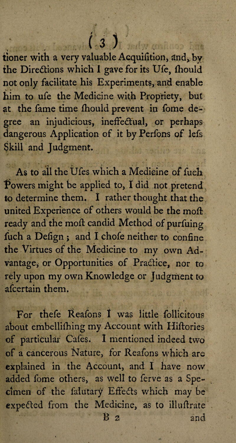 1 . ' • .. . 4 ' * tioner with a very valuable Acquifition, and,,by the Directions which I gave for its Ufe, Ihould not only facilitate his Experiments, and enable K « ' him to ufe the Medicine with Propriety, but at the fame time fhould prevent in fome de¬ gree an injudicious, ineffectual, or perhaps dangerous Application of it by Perfons of lefs Skill and Judgment. , -J T v <’ As to all the Ufes which a Medicine of fueh Powers might be applied to, I did not pretend to determine them. I rather thought that the united Experience of others would be the moft ready and the moft candid Method of purfuing fuch a Defign ; and I chofe neither to confine the Virtues of the Medicine to my own Ad¬ vantage, or Opportunities of Practice, nor to rely upon my own Knowledge or Judgment to ascertain them. i For thefe Reafons I was little follicitous about embellilhing my Account with Hiftories of particular Gales. I mentioned indeed two of a cancerous Nature, for Reafons which are explained in the Account, and I have now added fome others, as well to ferve as a Spe¬ cimen of the falutary EffeCts which may be expeCted from the Medicine, as to illultrate