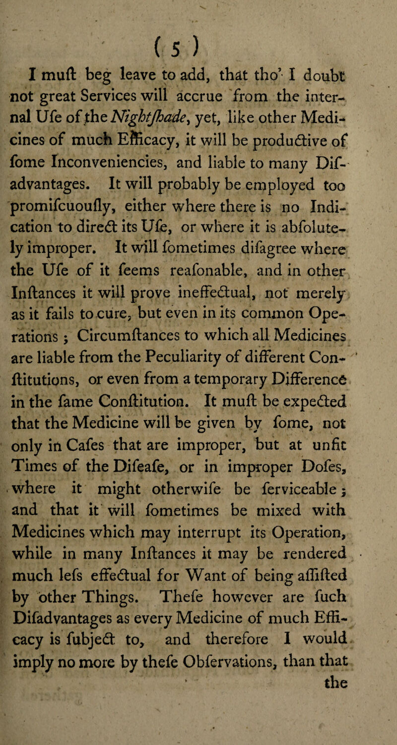 I muft beg leave to add, that tho’ I doubt not great Services will accrue from the inter¬ nal Ufe of the Nigbtjhade, yet, like other Medi¬ cines of much Efficacy, it will be produdtive of fome Inconveniencies, and liable to many Dis¬ advantages. It will probably be employed too promifcuoufly, either where there is no Indi¬ cation to diredt its Ufe, or where it is abfolute- ly improper. It will fometimes difagree where the Ufe of it feems reafonable, and in other Inftances it will prove ineffectual, not merely as it fails to cure, but even in its common Ope¬ rations ; Circumftances to which all Medicines are liable from the Peculiarity of different Con- ‘ ftitutions, or even from a temporary Difference in the fame Conftitution. It muft be expedied that the Medicine will be given by fome, not only in Cafes that are improper, but at unfit Times of the Difeafe, or in improper Dofes, where it might otherwife be ferviceable; and that it will fometimes be mixed with Medicines which may interrupt its Operation, while in many Inftances it may be rendered much lefs effectual for Want of being affifted by other Things. Thefe however are fuch Difadvantages as every Medicine of much Effi¬ cacy is fubjedt to, and therefore I would imply no more by thefe Obfervations, than that