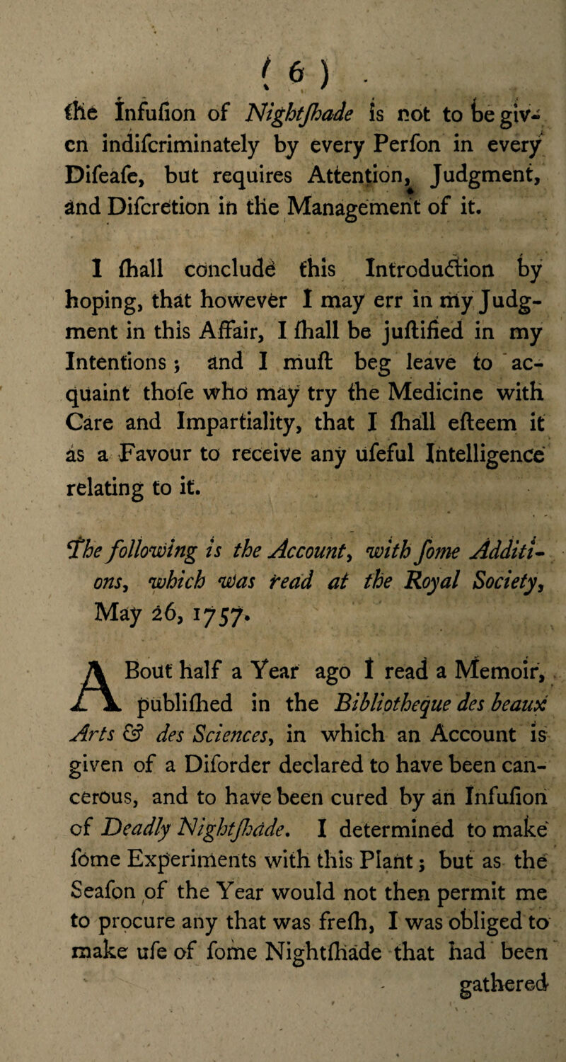 ■ r - i * f me Infufion of Night/hade is not to be giv¬ en indifcriminately by every Perfon in every Difeafe, but requires Attention, Judgment, 2nd Difcreition in the Management of it. 1 {hall conclude this Introduction by hoping, that however I may err in my Judg¬ ment in this Affair, I fhall be juftified in my Intentions; and I muft beg leave to ac¬ quaint thofe who may try the Medicine with Care and Impartiality, that I fhall efteem it as a Favour to receive any ufeful Intelligence relating to it. fhe following is the Account, with fome Additi¬ onswhich 'Was read at the Royal Society, May 26, 1757. ',.fail A Bout half a Year ago I read a Memoir, publifhed in the Bibliotheque des beaux Arts & des Sciences, in which an Account is given of a Diforder declared to have been can¬ cerous, and to have been cured by an Infufion of Deadly Night/hdde. I determined to make fome Experiments with this Plant; but as the Seafon of the Year would not then permit me to procure any that was frefh, I was obliged to make ufe of fome Nightfllade that had been gathered