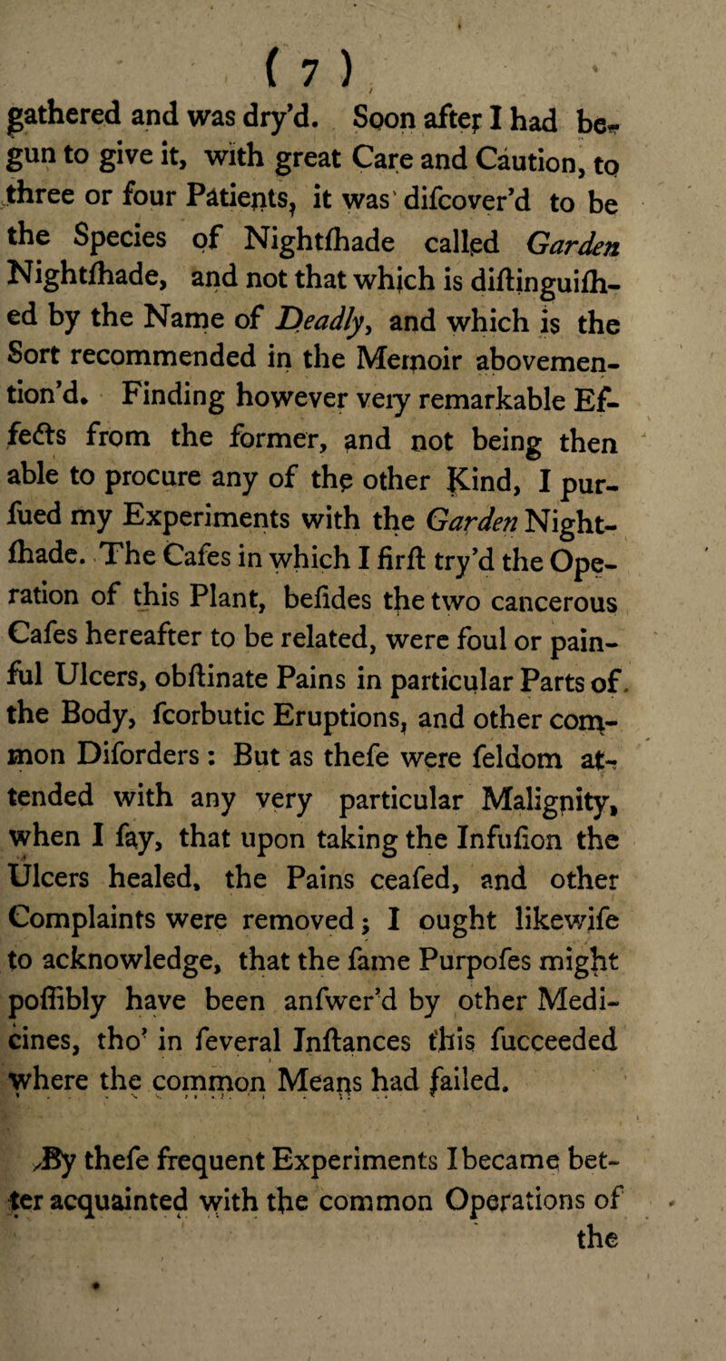 / gathered and was dry’d. Spon aftej: I had be*- gun to give it, with great Care and Caution, to three or four Patients, it was' difcover’d to be the Species of Nightfhade called Garden Nightfhade, and not that which is diftinguifh- ed by the Name of Deadly, and which is the Sort recommended in the Memoir abovemen- tion’d. Finding however veiy remarkable Ef¬ fects from the former, and not being then able to procure any of the other |Cind, I pur- fued my Experiments with the Garden Night¬ fhade. The Cafes in which I firft try’d the Ope¬ ration of this Plant, befides the two cancerous Cafes hereafter to be related, were foul or pain¬ ful Ulcers, obftinate Pains in particular Parts of, the Body, fcorbutic Eruptions, and other com¬ mon Diforders: But as thefe were feldom at¬ tended with any very particular Malignity, when I fay, that upon taking the Infulion the Ulcers healed, the Pains ceafed, and other Complaints were removed; I ought likewife to acknowledge, that the fame Purpofes might poflibly have been anfwer’d by other Medi¬ cines, tho' in feveral Inftances this fucceeded * ‘ i where the common Means had failed. ✓By thefe frequent Experiments I became bet¬ ter acquainted with the common Operations of