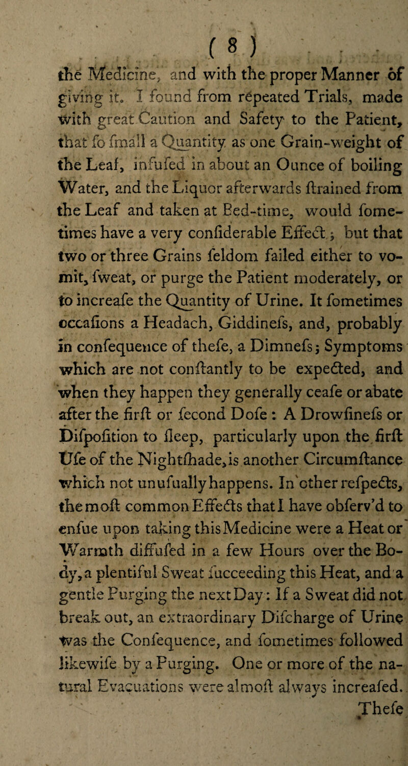 the Medicine, and with the proper Manner of giving it. I found from repeated Trials, made with great Caution and Safety to the Patient, that fo fmall a Quantity as one Grain-weight of the Leaf, infufed in about an Ounce of boiling Water, and the Liquor afterwards flrained from the Leaf and taken at Bed-time, would fome- times have a very confiderable Effedl; but that two or three Grains feldom failed either to vo¬ mit, fweat, or purge the Patient moderately, or to increafe the Quantity of Urine. It fometimes ©ccaflons a Headach, Giddinefs, and, probably in confequence of thefe, a Dimnefs; Symptoms which are not conftantly to be expedted, and when they happen they generally ceafe or abate after the firft or fecond Dofe : A Drowfinefs or Difpofition to Deep, particularly upon the firft Ufe of the Nightfhade,is another Circumftance which not unufuallyhappens. In other refpedts, them oft common Effedls that I have obferv’d to enfue upon taking this Medicine were a Heat or Warmth diffufed in a few Hours over the Bo- dy,a plentiful Sweat Succeeding this Heat, and a gentle Purging the next Day: If a Sweat did not break out, an extraordinary Difcharge of Urine tvas the Confequence, and fometimes followed Jikewife by a Purging. One or more of the na¬ tural Evacuations werealmoft always increafed. Thefe