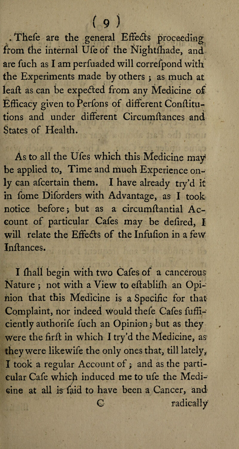 . Thefe are the general Effects proceeding from the internal Ufe of the Nightfhade, and are fuch as I am perfuaded will correspond with the Experiments made by others; as much at ■* s i » « > leaft as can be expeded from any Medicine of Efficacy given to Perfons of different Conftitu- tions and under different Circumftances and States of Health. • » • .<• * ^ , As to all the Ufes which this Medicine may be applied to, Time and much Experience on¬ ly can afcertain them. I have already try’d it in fome Diforders with Advantage, as I took notice before; but as a circumstantial Ac¬ count of particular Cafes may be defired, I will relate the Effeds of the Infufion in a few Instances. I (hall begin with two Cafes of a cancerous Nature ; not with a View to eftablifh an Opi¬ nion that this Medicine is a Specific for that Complaint, nor indeed would thefe Cafes fuffi- ciently authorife fuch an Opinion; but as they were the firft in which I try’d the Medicine, as1 they were likewife the only ones that, till lately, I took a regular Account of; and as the parti¬ cular Cafe which induced me to ufe the Medi¬ cine at all is Said to have been a Cancer, and G radically