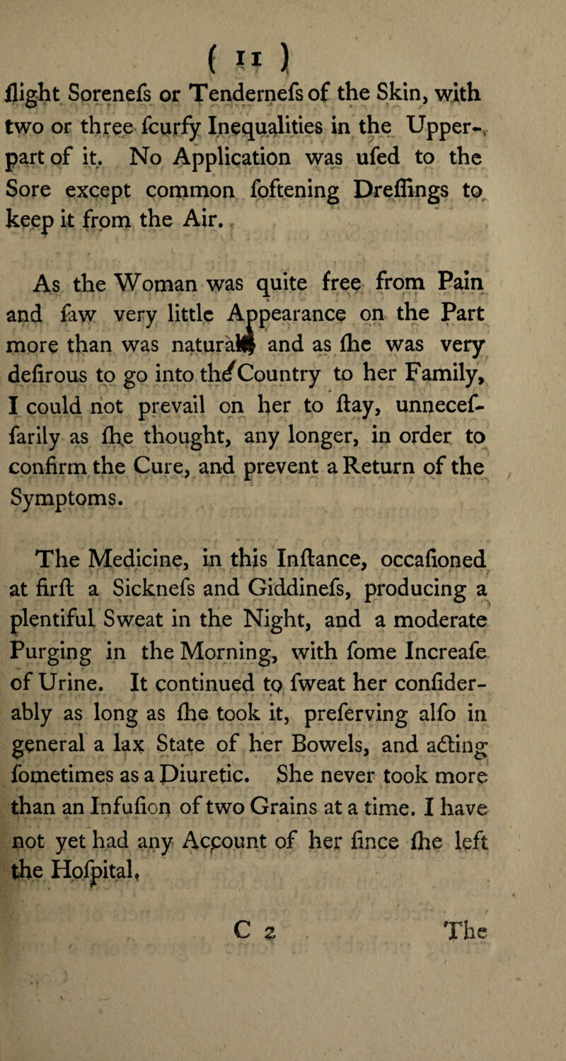 flight Sorenefs or Tendernefsof the Skin, with two or three fcurfy Inequalities in the Upper- part of it. No Application was ufed to the Sore except common foftening Dreffings to keep it from the Air. f As the Woman was quite free from Pain and faw very little Appearance on the Part more than was natural and as fhe was very defirous to go into th^Country to her Family, I could not prevail on her to flay, unnecef- farily as ft\e thought, any longer, in order to confirm the Cure, and prevent a Return of the Symptoms. The Medicine, in this Inftance, occafioned at firfl a Sicknefs and Giddinefs, producing a plentiful Sweat in the Night, and a moderate Purging in the Morning, with fome Increafe of Urine. It continued to fweat her confider- ably as long as fhe took it, preferving alfo in general a lax State of her Bowels, and ailing fometimes as a Diuretic. She never took more than an Infufion of two Grains at a time. I have not yet had any Account of her fince fhe left the Hofpital.