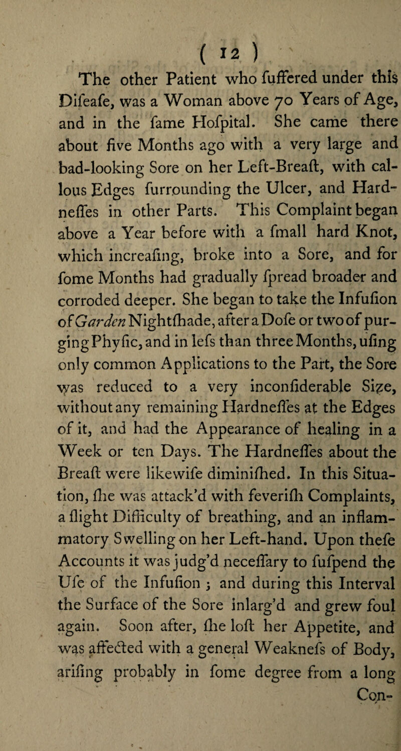 The other Patient who fuffered under this Difeafe, was a Woman above 70 Years of Age, and in the fame Hofpital. She came there about five Months ago with a very large and bad-looking Sore on her Left-Breaft, with cal¬ lous Edges furrounding the Ulcer, and Hard¬ nefles in other Parts. This Complaint began above a Year before with a fmall hard Knot, which increafing, broke into a Sore, and for fome Months had gradually fpread broader and corroded deeper. She began to take the Infufion of&Vr^Nightfhade,afteraDofe or two of pur- gingPhyfic,and inlefs than three Months, ufing only common Applications to the Part, the Sore was reduced to a very inconfiderable Si^e, without any remaining Hardnefles at the Edges of it, and had the Appearance of healing in a Week or ten Days. The Hardnefles about the Bread were like wife diminifhed. In this Situa¬ tion, fhe was attack’d with feverifh Complaints, a flight Difficulty of breathing, and an inflam¬ matory Swelling on her Left-hand. Upon thefe Accounts it was judg’d neceflary to fufpend the Ufe of the Infufion ; and during this Interval the Surface of the Sore inlarg’d and grew foul again. Soon after, fire lofl: her Appetite, and was aflfedted with a general Weaknefs of Body, arifing probably in fome degree from a long Con-