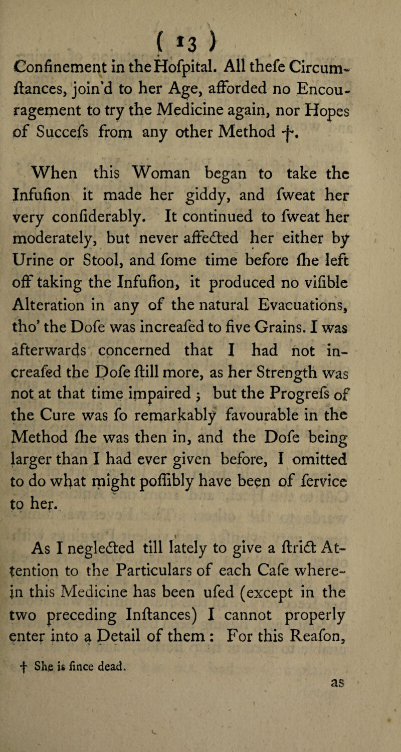 ( *3 ) * 4 * Confinement in theHofpital. All thefe Circum¬ stances, join'd to her Age, afforded no Encou¬ ragement to try the Medicine again, nor Hopes of Succefs from any other Method When this Woman began to take the Infufion it made her giddy, and fweat her very considerably. It continued to fweat her moderately, but never affected her either by Urine or Stool, and fome time before fhe left off taking the Infufion, it produced no vifible Alteration in any of the natural Evacuations, tho’ the Dofe was increafed to five Grains. I was afterwards concerned that I had not in¬ creafed the Dofe ftill more, as her Strength was not at that time impaired ; but the Progrefs of the Cure was fo remarkably favourable in the Method fhe was then in, and the Dofe being larger than I had ever given before, I omitted to do what might poffibly have been of fervice to her. f' * t As I neglected till lately to give a ft rid: At¬ tention to the Particulars of each Cafe where¬ in this Medicine has been ufed (except in the two preceding Inftances) I cannot properly enter into a Detail of them : For this Reafon, f She is fince dead. as -