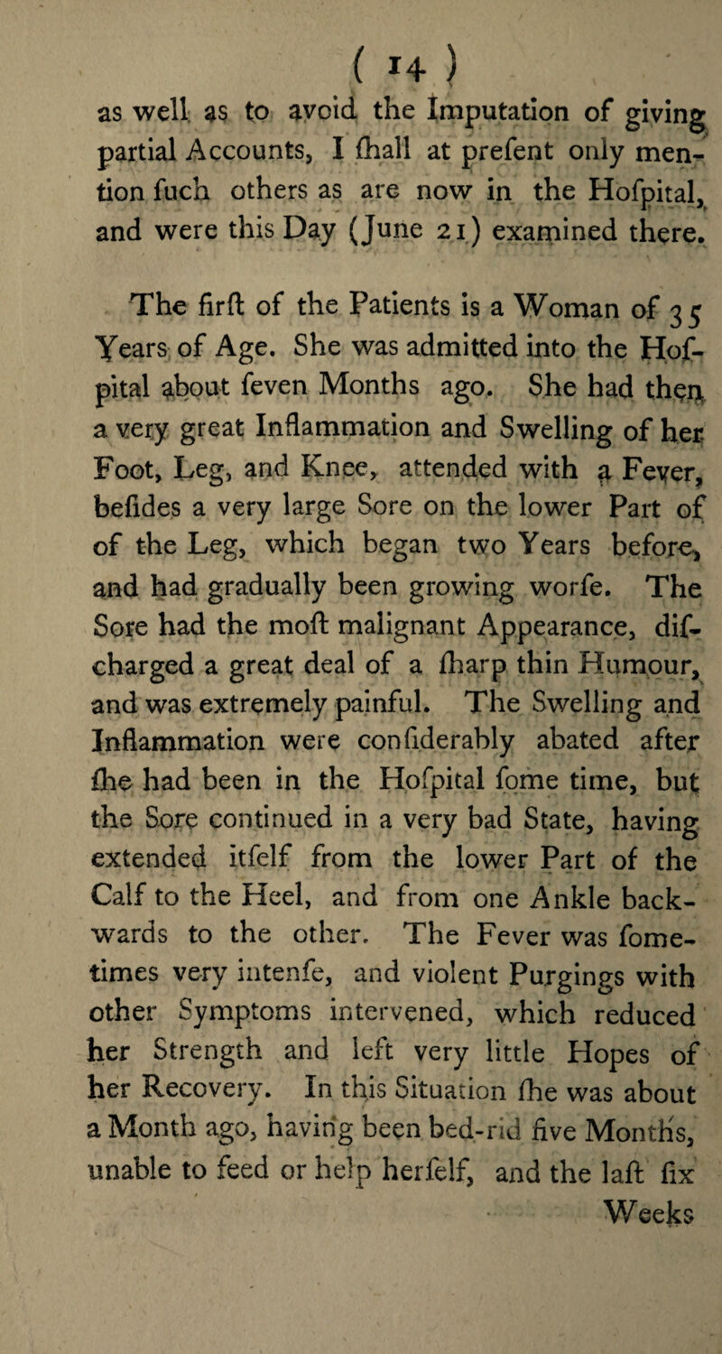as well as to avoid the Imputation of giving partial Accounts, I {hall at prefent only men¬ tion fuch others as are now in the Hofpital, and were this Day (June 21) examined there. The firfl: of the Patients is a Woman of 35 Years of Age. She was admitted into the Hof¬ pital about feven Months ago. She had thei* a very great Inflammation and Swelling of her Foot, Leg, and Knee, attended with a Feyer, befides a very large Sore on the lower Part of of the Leg, which began two Years before, and had gradually been growing worfe. The Sore had the mod malignant Appearance, dis¬ charged a great deal of a {harp thin Humour, and was extremely painful. The Swelling and Inflammation were confiderably abated after fhe had been in the Hofpital fome time, but the Sore continued in a very bad State, having extended itfelf from the lower Part of the Calf to the Heel, and from one Ankle back¬ wards to the other. The Fever was fome- times very intenfe, and violent Purgings with other Symptoms intervened, which reduced her Strength and left very little Hopes of her Recovery. In this Situation fhe was about a Month ago, having been bed-rid five Months, unable to feed or help herfelf, and the laft fix Weeks