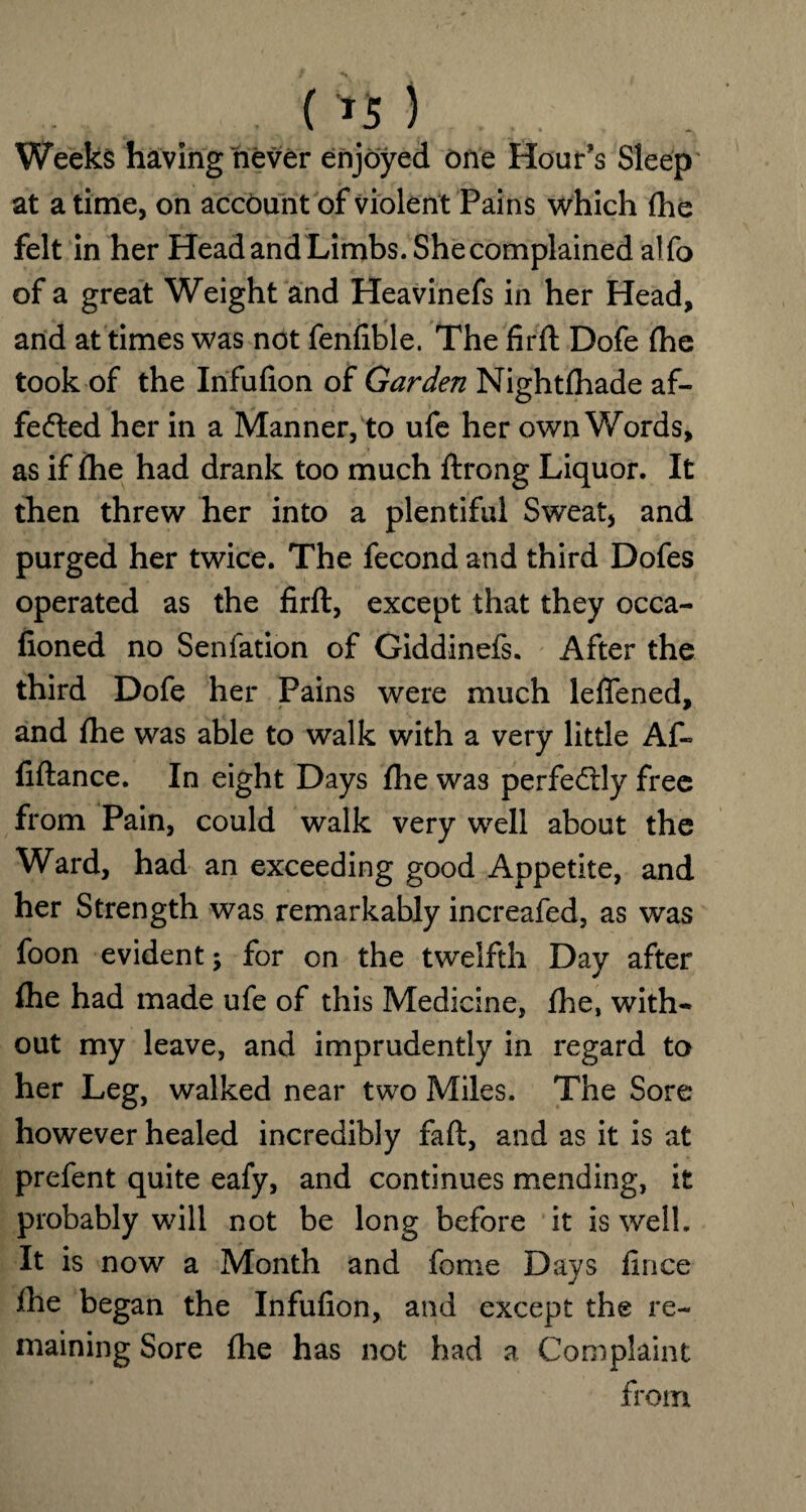 ( *5 ) Weeks having never enjoyed one Hour’s Sleep at a time, on account of violent Pains which (he felt in her Head and Limbs. She complained alfo of a great Weight and Heavinefs in her Head, and at times was not fenfible. The firft Dofe {he took of the Infufion of Garden Nightfhade af¬ fected her in a Manner, to ufe her own Words, as if {he had drank too much ftrong Liquor. It then threw her into a plentiful Sweat, and purged her twice. The fecond and third Dofes operated as the firft, except that they occa- fioned no Senfation of Giddinefs. After the third Dofe her Pains were much leftened, and {he was able to walk with a very little Af- fiftance. In eight Days {he was perfectly free from Pain, could walk very well about the Ward, had an exceeding good Appetite, and her Strength was remarkably increafed, as was foon evident; for on the twelfth Day after {he had made ufe of this Medicine, {lie, with¬ out my leave, and imprudently in regard to her Leg, walked near two Miles. The Sore however healed incredibly faft, and as it is at prefent quite eafy, and continues mending, it probably will not be long before it is well. It is now a Month and fome Days fince {he began the Infufion, and except the re¬ maining Sore {he has not had a Complaint from