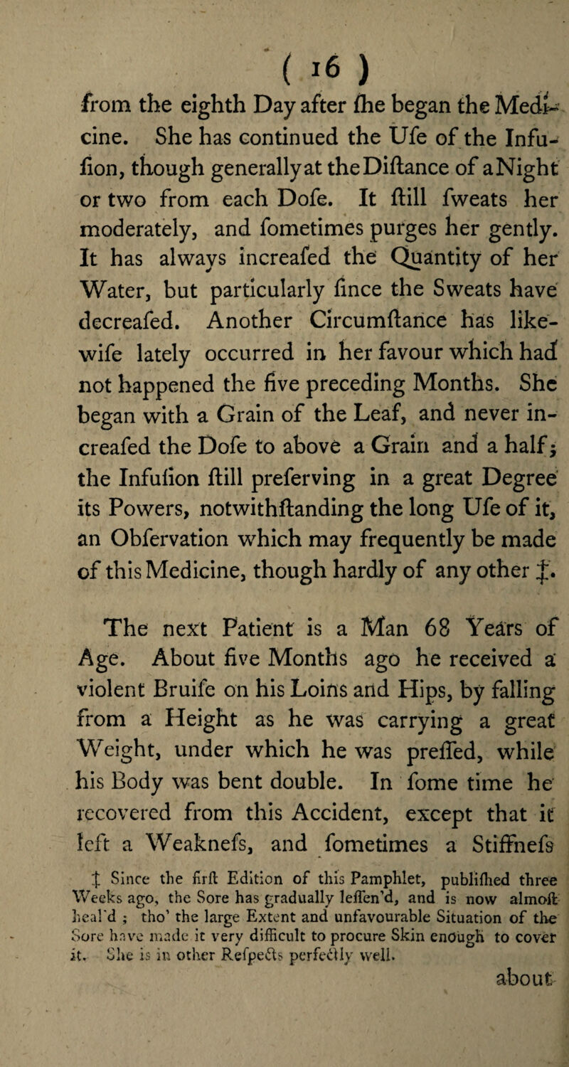 from the eighth Day after fhe began the Medi¬ cine. She has continued the Ufe of the Infu- fion, though generally at theDiflance of a Night or two from each Dofe. It (till fweats her moderately, and fometimes purges her gently. It has always increafed the Quantity of her Water, but particularly fince the Sweats have decreafed. Another Circumftance has like- wife lately occurred in her favour which had! not happened the five preceding Months. She began with a Grain of the Leaf, and never in¬ creafed the Dofe to above a Grain and a half j the Infulion ftill preferving in a great Degree its Powers, notwithftanding the long Ufe of it, an Obfervation which may frequently be made ofth is Medicine, though hardly of any other The next Patient is a Man 68 Years of Age. About five Months ago he received a violent Bruife on his Loins arid Hips, by falling from a Height as he was carrying a great Weight, under which he was prefied, while his Body was bent double. In fome time he recovered from this Accident, except that it left a Weaknefs, and fometimes a Stiffnefs % Since the firft Edition of this Pamphlet, publifhed three Weeks ago, the Sore has gradually leffen’d, and is now almoft heal'd ; tho’ the large Extent and unfavourable Situation of the Sore have made it very difficult to procure Skin enough to cover it. She is in other Refpefts perfe&ly well. about