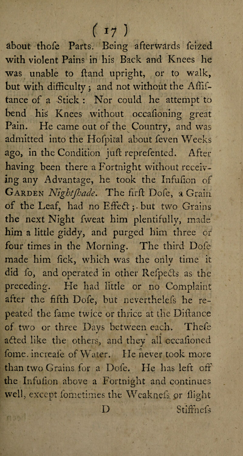 ( 11 ) . ' about thofe Parts. Being afterwards feized with violent Pains in his Back and Knees he was unable to ftand upright, or to walk, but with difficulty ; and not without the Affif- tance of a Stick : Nor could he attempt to bend his Knees without occafioning great o o Pain. He came out of the Country, and was admitted into the Hofpital about feven Weeks ago, in the Condition juft reprefented. After having been there a Fortnight without receiv¬ ing any Advantage, he took the Infufion of Garden Nightfiade. The firft Dofe, a Grain of the Leaf, had no Effedtbut two Grains the next Night fweat him plentifully, made him a little giddy, and purged him three or four times in the Morning. The third Dofe made him fick, which was the onlv time it did fo, and operated in other Refpects as the preceding. Fie had little or no Complaint after the fifth Dofe, but neverthelefs he re¬ peated the fame twice or thrice at the Diftance of two or three Days between each. Thefe added like the others, and they all occafioned fome. increaie of Water. He never took more than two Grains for a Dofe. He has left off the Infufion above a Fortnight and continues well, except fometimes the Wcaknefs. or flight D StifFnefe