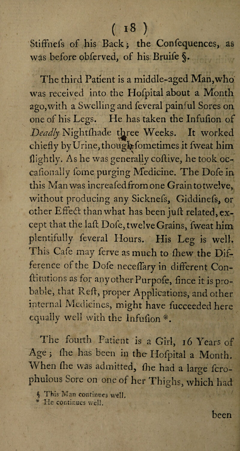 Stiffnefs of his Back; the Confequences, as was before obferved, of his Bruile §. The third Patient is a middle-aged Man^ho was received into the Hofpital about a Month ago,with a Swelling and feveral painful Sores on one of his Legs. He has taken the Infufion of Deadly Nightfhade three Weeks. It worked chiefly by Urine, thoughTometimes it fweat him flightly. As he was generally coftive, he took oc- cafionally fome purging Medicine. The Dofe in this Man was increafed from one Grain to twelve, without producing any Sicknefs, Giddinefs, or other E fife <3: than what has been juft related, ex¬ cept that the laft Dofe, twelve Grains, fweat him plentifully feveral Hours. His Leg is well. This Cafe may ferve as much to fhew the Dif¬ ference of the Dofe neceffary in different Con- ftitutions as for any other Purpofe, fince it is pro¬ bable, that Reft, proper Applications, and other internal Medicines, might have fucceeded here equally well with the Infufion *. The fourth Patient is a Girl, 16 Years of Age^ (lie has been in the Hofpital a Month. When (he was admitted, flie had a large fcro- phuious 001 e on one of her Phighs, which had § This Man continues well, * He continues well. been
