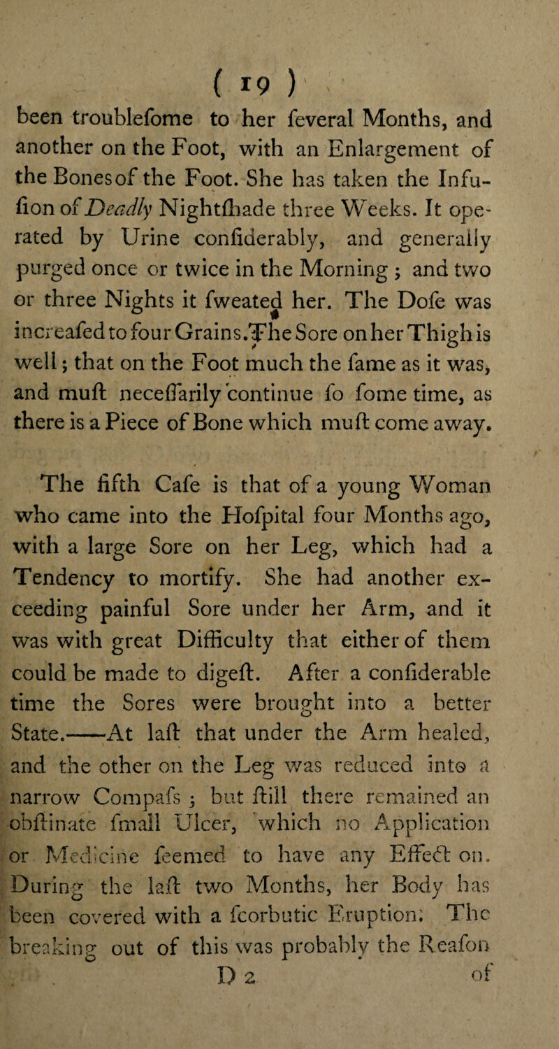 been troublefome to her feveral Months, and another on the Foot, with an Enlargement of the Bonesof the Foot. She has taken the Infu- fion of Deadly Nightfhade three Weeks. It ope¬ rated by Urine confiderably, and generally purged once or twice in the Morning 3 and two or three Nights it fweated her. The Dofe was increafed to four Grains.The Sore on her Thigh is well; that on the Foot much the fame as it was, and muft neceflarily continue fo fome time, as there is a Piece of Bone which muft come away. The fifth Cafe is that of a young Woman who came into the Flofpital four Months ago, with a large Sore on her Leg, which had a Tendency to mortify. She had another ex¬ ceeding painful Sore under her Arm, and it was with great Difficulty that either of them could be made to digeft. After a confiderable time the Sores were brought into a better State.-x4t laft that under the Arm healed, and the other on the Leg was reduced into a narrow Compafs 3 but ftill there remained an obftinate fmall Ulcer, which no Application or Medicine feerned to have any Effedt on. During the laft two Months, her Body has been covered with a fcorbutic Eruption; The breaking out of this was probably the Reafon 1)2 * Of