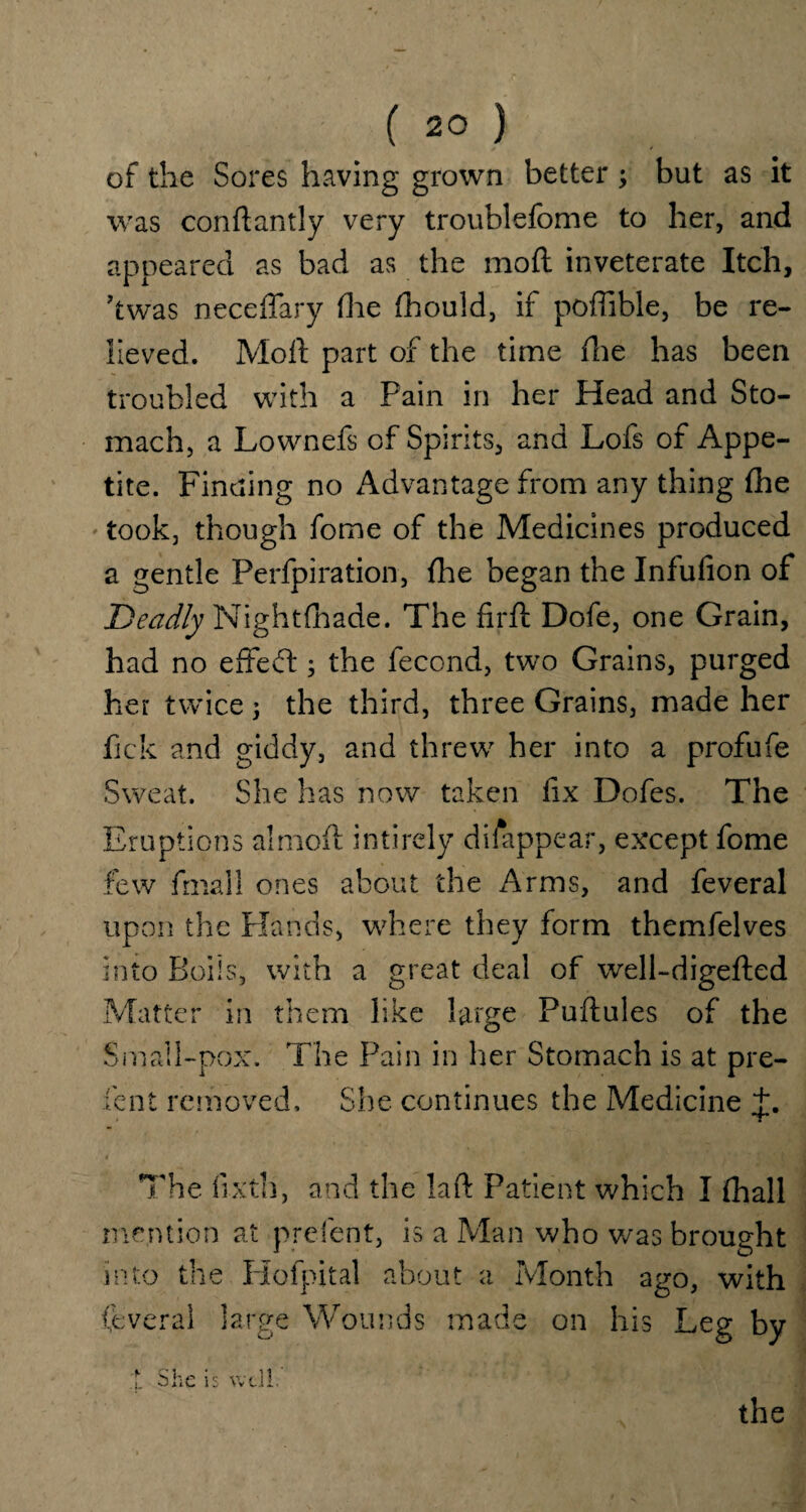 of the Sores having grown better; but as it was conftantly very troublefome to her, and appeared as bad as the mod inveterate Itch, ’twas neceffary (lie fhould, if poffible, be re¬ lieved. Mod part of the time die has been troubled with a Pain in her Head and Sto¬ mach, a Lownefs of Spirits, and Lofs of Appe¬ tite. Finding no Advantage from any thing fhe took, though fome of the Medicines produced a gentle Perforation, fhe began the Infufion of Deadly Night tirade. The fir ft Dofe, one Grain, had no effect; the fecond, two Grains, purged her twice \ the third, three Grains, made her fick and giddy, and threw her into a profufe Sweat. She has now taken fix Dofes. The Eruptions aimoft intirely disappear, except fome few fmall ones about the Arms, and feveral upon the Hands, where they form themfelves into Boils, with a great deal of well-digefted Matter in them like large Puftules of the Small-pox. The Pain in her Stomach is at pre- fen t removed. She continues the Medicine J. The ftxth, and the laft Patient which I fhall mention at prefent, is a Man who was brought into the Plofpital about a Month ago, with feveral large Wounds made on his Leg by t She is well. the