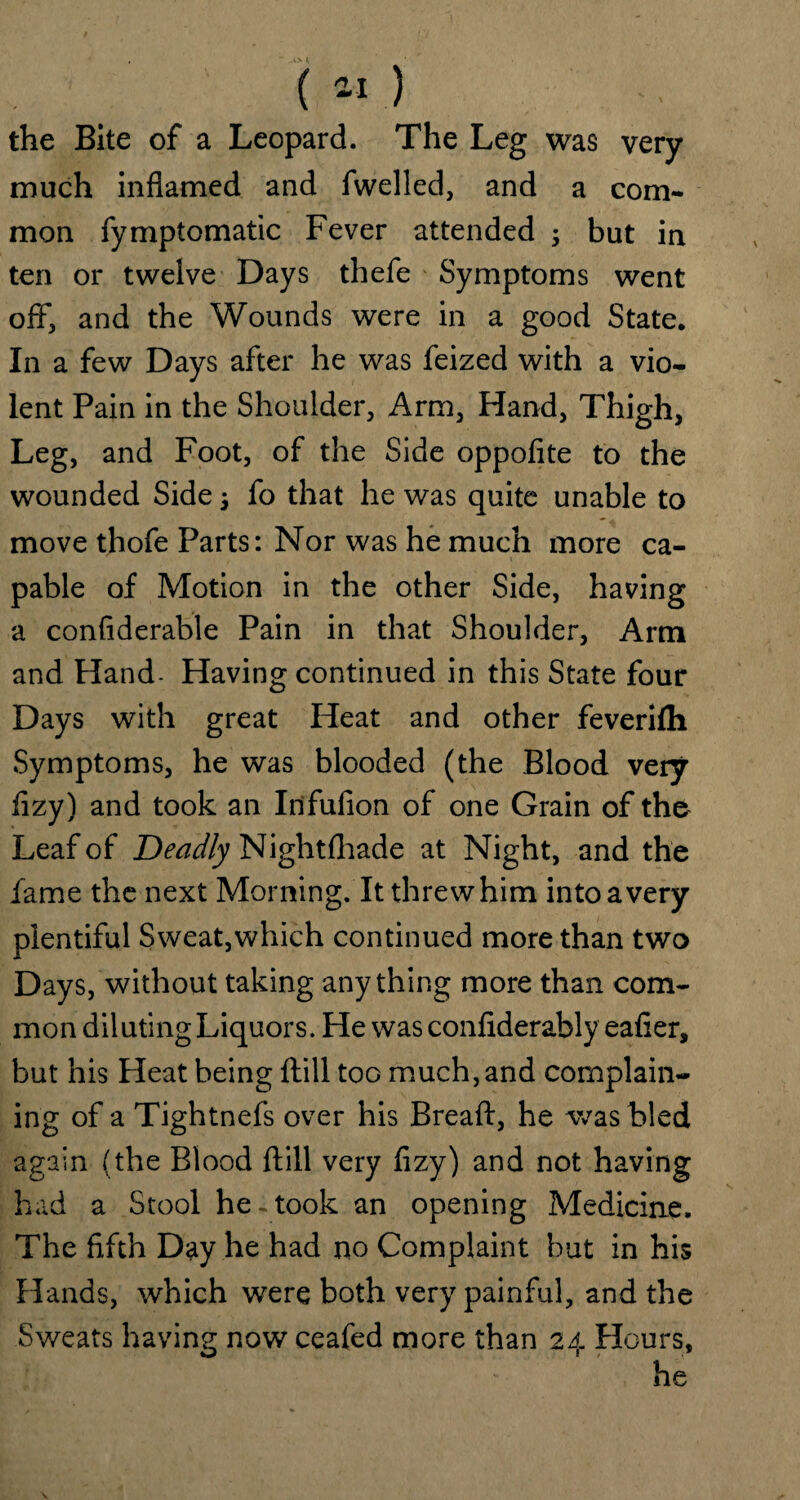 the Bite of a Leopard. The Leg was very much inflamed and fwelled, and a com¬ mon fymptomatic Fever attended 3 but in ten or twelve Days thefe Symptoms went off, and the Wounds were in a good State. In a few Days after he was feized with a vio¬ lent Pain in the Shoulder, Arm, Hand, Thigh, Leg, and Foot, of the Side oppofite to the wounded Side 3 fo that he was quite unable to move thofe Parts: Nor was he much more ca¬ pable of Motion in the other Side, having a confiderable Pain in that Shoulder, Arm and Hand- Having continued in this State four Days with great Heat and other feverifli Symptoms, he was blooded (the Blood very fizy) and took an Infufion of one Grain of the Leaf of Deadly Nightfhade at Night, and the fame the next Morning. It threw him into a very plentiful Sweat,which continued more than two Days, without taking anything more than com¬ mon diluting Liquors. He was confiderably eafier, but his Pleat being ftill too much, and complain¬ ing of a Tightnefs over his Breaft, he was bled again (the Blood ftill very fizy) and not having had a Stool he - took an opening Medicine. The fifth Day he had no Complaint but in his Plands, which were both very painful, and the Sweats having now ceafed more than 24 Hours, he