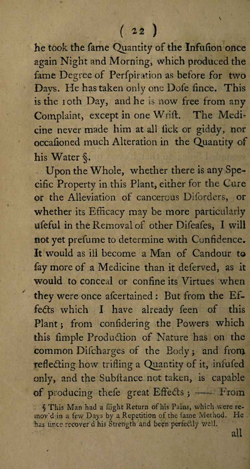( “2 ) he took the fame Quantity of the Infufion once again Night and Morning, which produced the fame Degree of Perfpiration as before for two Days. He has taken only one Dofe knee. This is the ioth Day, and he is now free from any Complaint, except in one Wrift. The Medi¬ cine never made him at all lick or giddy, nor occafioned much Alteration in the Quantity of his Water §. Upon the Whole, whether there is any Spe¬ cific Property in this Plant, either for the Cure or the Alleviation of cancerous Diforders, or whether its Efficacy may be more particularly ufeful in the Removal of other Difeafes, I will not yet prefume to determine with Confidence* It would as ill become a Man of Candour to fay more of a Medicine than it deferved, as it would to conceal or confine its Virtues when they were once afeertained : But from the Ef¬ fects which I have already feen of this Plant; from confidering the Powers which this Ample Production of Nature has on the common Difcharges of the Body; and from reflecting how trifling a Quantity of it, infufed only, and the Subfiance not taken, is capable of producing thefe great EffeCts j-From § This Man had a flight Return of his Pains, which were re¬ mov'd in a few Days by a Repetition of the fame Method. He , has imee recover d his Strength and been perfeclly well. all