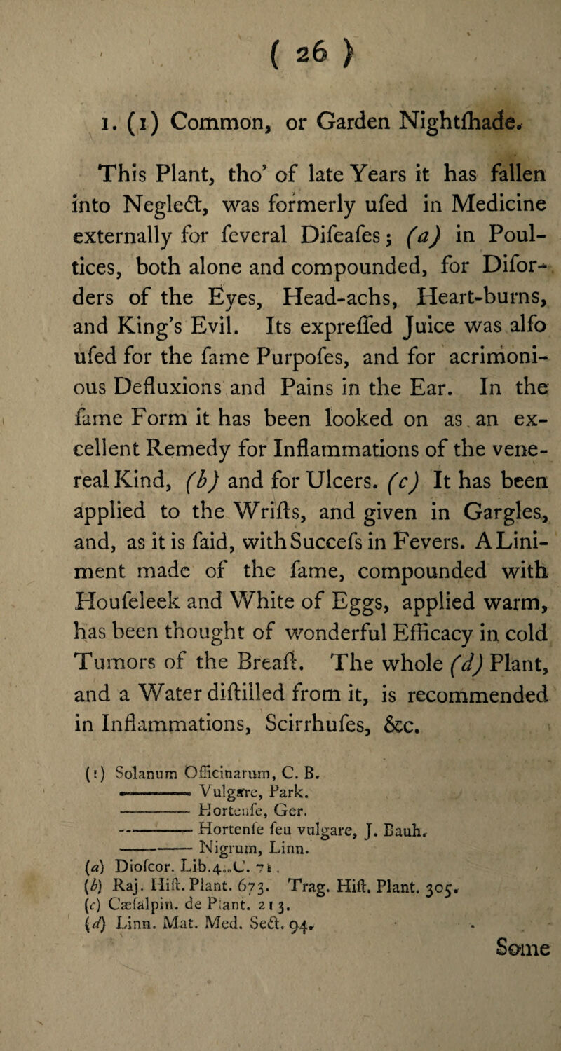 , - QHnk*,. i. (i) Common, or Garden Nightfhade, This Plant, tho’ of late Years it has fallen into Negleft, was formerly ufed in Medicine externally for feveral Difeafes ; (a) in Poul¬ tices, both alone and compounded, for Difor- ders of the Eyes, Head-achs, Heart-burns, and King’s Evil. Its expreflfed Juice was alfo ufed for the fame Purpofes, and for acrimoni¬ ous Defluxions and Pains in the Ear. In the fame Form it has been looked on as an ex¬ cellent Remedy for Inflammations of the vene¬ real Kind, (b) and for Ulcers, (c) It has been applied to the Wrifts, and given in Gargles, and, as it is faid, withSuccefs in Fevers. A Lini¬ ment made of the fame, compounded with Houfeleek and White of Eggs, applied warm, has been thought of wonderful Efficacy in cold Tumors of the Bread. The whole (d) Plant, and a Water diftiiled from it, is recommended in Inflammations, Scirrhufes, &c. (;) Solanum OfRcinarum, C. B. ———— Vulgarre, Park. - Hortenfe, Ger. - Hortenfe feu vulgare, J. Bauh. -Nigrum, Linn. (a) Diofcor. Lib.4.„C. 71. (b) Raj. Hift. Plant. 673. Trag. Hift. Plant. 305. (c) Caefalpitt. de P;ant. 213. \d) Linn. Mat. Med. Sed. 94. Some X