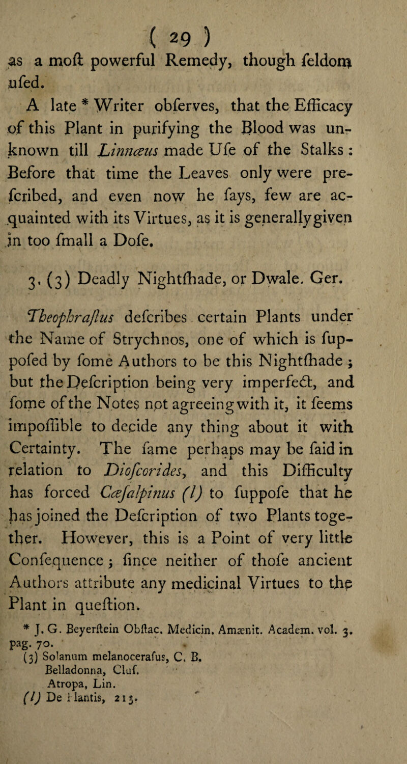 as a mod powerful Remedy, though feldon* ufed. A late * Writer obferves, that the Efficacy of this Plant in purifying the Blood was un¬ known till Li munis made Ufe of the Stalks: Before that time the Leaves only were pre- fcribed, and even now he fays, few are ac¬ quainted with its Virtues, as it is generallygiven in too fmall a Dofe. 3,(3) Deadly Nightfhade, or Dwale, Ger. Theophraflus defcribes certain Plants under the Name of Strychnos, one of which is fup- pofed by fome Authors to be this Nightfhade * but theDefcription being very impeded, and fome of the Notes not agreeing with it, it feems impoffible to decide any thing about it with Certainty. The fame perhaps may be faid in relation to Diofcorides, and this Difficulty has forced Ccefalpinus (l) to fuppofe that he has joined the Defcription of two Plants toge¬ ther. However, this is a Point of very little Confequence ; fince neither of thofe ancient Authors attribute any medicinal Virtues to the Plant in queftion. * J. G. Beyerftein Obftac. Median. Amsc-nit. Academ. vol. 3. pag/70. ' (3) Solanum melanocerafus, C. B. Belladonna, Cluf. Atropa, Lin. (1) De i lantis, 213.