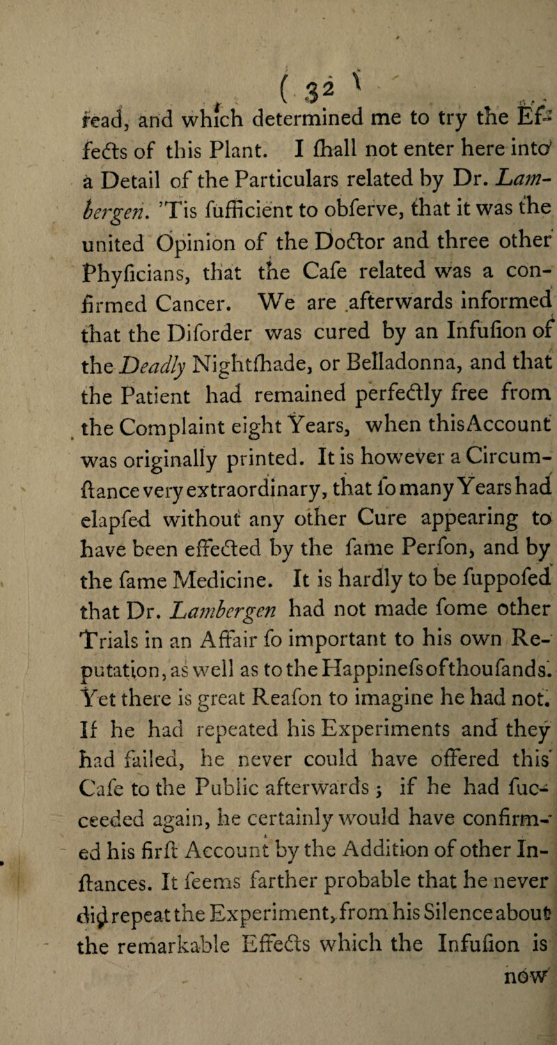 ■ *. ' K * rt ■ * read, and which determined me to try the Ef¬ fects of this Plant. I lhall not enter here into’ a Detail of the Particulars related hy Dr. Lam- bergen. ’Tis fufficient to obferve, that it was the united Opinion of the Doftor and three other Phyficians, that the Cafe related was a con¬ firmed Cancer. We are afterwards informed that the Diforder was cured by an Infufion of the Deadly Nightfhade, or Belladonna, and that the Patient had remained perfectly free from the Complaint eight Years, when thisAccount was originally printed. It is however a Circum- flance very extraordinary, that lo many Years had elapfed without any other Cure appearing to have been effe&ed by the fame Perfon, and by . , ' > the fame Medicine. It is hardly to be fuppofed that Dr. Lambergen had not made fome other Trials in an Affair fo important to his own Re¬ putation, as well as totheHappinefsofthoufands. Yet there is great Reafon to imagine he had not. If he had repeated his Experiments and they had failed, he never could have offered this* Cafe to the Public afterwards ; if he had fuc- ceeded again, he certainly would have confirm- A. ed his firft Account by the Addition of other In- flances. It feems farther probable that he never di$ repeat the Experiment, from his Silence about the remarkable Effeds which the Infufion is now