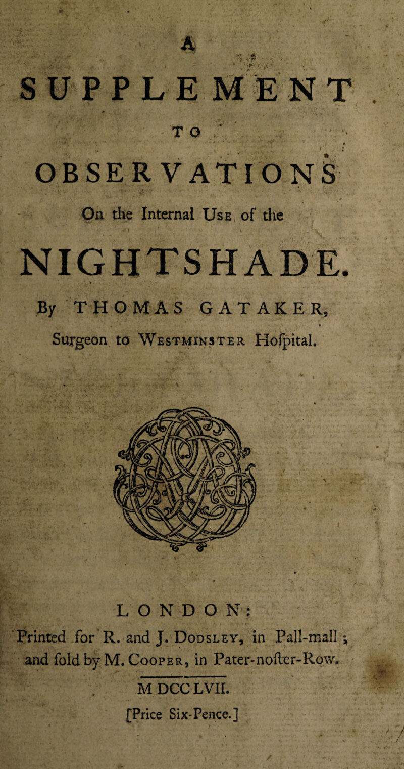 A , ' ft SUPPLEMENT. T O : , ... . V ' OBSERVATIONS 4' \* ■' > ^ . < On the Internal Use of the NIGHTSHADE. > By THOMAS G A T A K E R, Surgeon to Westminster Hofpital. LONDON: Printed for R. and J. Dodsley, in .Pall-mall and fold by M. Cooper, in Pater-nofter-Row. M DCC LVII. [Price Six-Pence.]