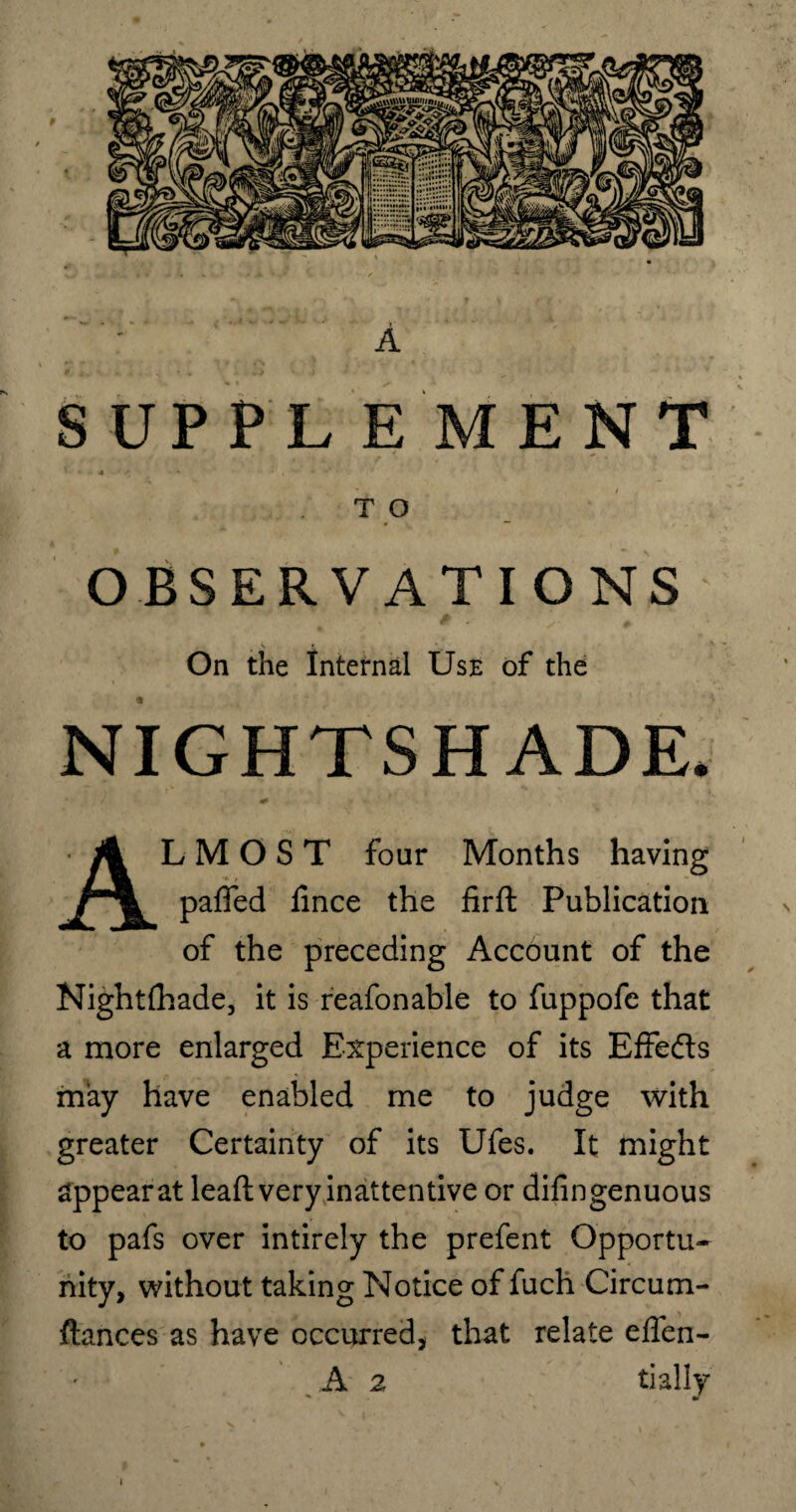 9 A SUPPL E MENT 4 ' / V T O OBSERVATIONS On the Internal Use of the NIGHTSHADE. ALMOST four Months having paffed fince the firft Publication of the preceding Account of the Nightfhade, it is reafonable to fuppofe that a more enlarged Experience of its Effedts may have enabled me to judge with greater Certainty of its Ufes. It might appearat leaft very inattentive or difingenuous to pafs over intirely the prefent Opportu¬ nity, without taking Notice of fuch Circum- ftances as have occurred, that relate eflen- A 2 tially