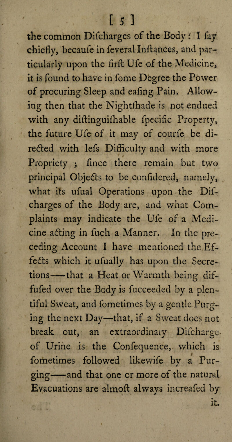 / ■is ] - the common Difeharges of the Body : I fay chiefly, becaufe in feveral Inftances, and par¬ ticularly upon the firft Ufe of the Medicine, it is found to have in fome Degree the Power of procuring Sleep and eafing Pain. Allow¬ ing then that the Nightfhade is not endued with any diftinguiflhable fpecific Property, the future Ufe of it may of courfe be di¬ rected with lefs Difficulty and with more Propriety ; fince there remain but two principal ObjeCts to be confidered, namely, what its ufual Operations upon the Dif¬ eharges of the Body are, and what Com¬ plaints may indicate the Ufe of a Medi¬ cine aCting in fuch a Manner. In the pre¬ ceding Account I have mentioned the Ef¬ fects which it ufually has upon the Secre¬ tions-that a Heat or Warmth being dif- fufed over the Body is fucceeaed by a plen¬ tiful Sweat, and fometimes by a gentle Purg¬ ing the next Day—that, if a Sweat does not break out, an extraordinary Difcharge- of Urine is the Confequence, which is t fometimes followed likewife by a Pur¬ ging-and that one or more of the natural Evacuations are almoft always increafed by • • it.