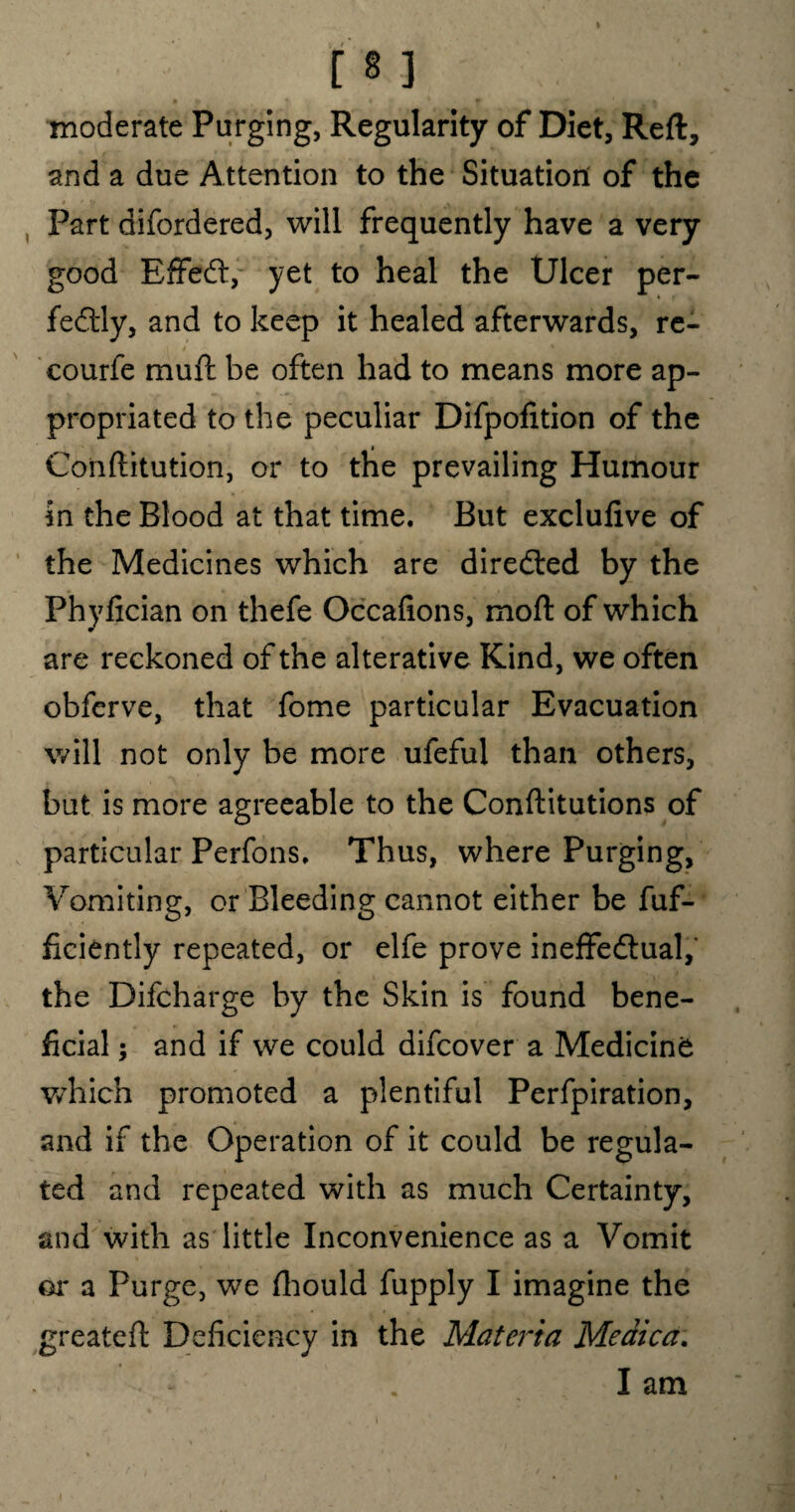 moderate Purging, Regularity of Diet, Reft, and a due Attention to the Situation of the Part difordered, will frequently have a very good Effect, yet to heal the Ulcer per¬ fectly, and to keep it healed afterwards, re- courfe muft be often had to means more ap¬ propriated to the peculiar Difpofition of the Conftitution, or to the prevailing Humour in the Blood at that time. But exclufive of the Medicines which are directed by the Phyfician on thefe Occafions, moft of which are reckoned of the alterative Kind, we often obferve, that fome particular Evacuation will not only be more ufeful than others, but is more agreeable to the Conftitutions of particular Perfons. Thus, where Purging, Vomiting, or Bleeding cannot either be fuf- ficiently repeated, or elfe prove ineffectual,' the Difcharge by the Skin is found bene¬ ficial ; and if we could difcover a Medicine which promoted a plentiful Perfpiration, and if the Operation of it could be regula¬ ted and repeated with as much Certainty, and with as little Inconvenience as a Vomit or a Purge, we fhould fupply I imagine the greateft Deficiency in the Materia Medica. . Iam