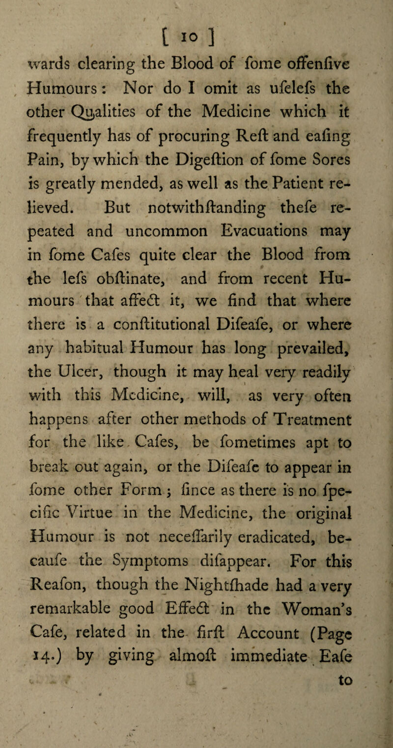 wards clearing the Blood of fome offenfive Humours: Nor do I omit as ufelefs the other Qualities of the Medicine which it frequently has of procuring Reft and eafing Pain, by which the Digeftion of fome Sores is greatly mended, as well as the Patient re¬ lieved. But notwithftanding thefe re¬ peated and uncommon Evacuations may in fome Cafes quite clear the Blood from the lefs obftinate, and from recent Hu¬ mours that affect it, we find that where there is a conftitutional Difeafe, or where any habitual Humour has long prevailed, the Ulcer, though it may heal very readily with this Medicine, will, as very often happens after other methods of Treatment for the like Cafes, be fometimes apt to break out again, or the Difeafe to appear in fome other Form ; fince as there is no fpe- cific Virtue in the Medicine, the original Humour is not neceftarily eradicated, be- caufe the Symptoms difappear. For this Reafon, though the Nightfhade had a very remarkable good Effedl in the Woman’s Cafe, related in the- firft Account (Page 14.) by giving almoft immediate Eafe v : to