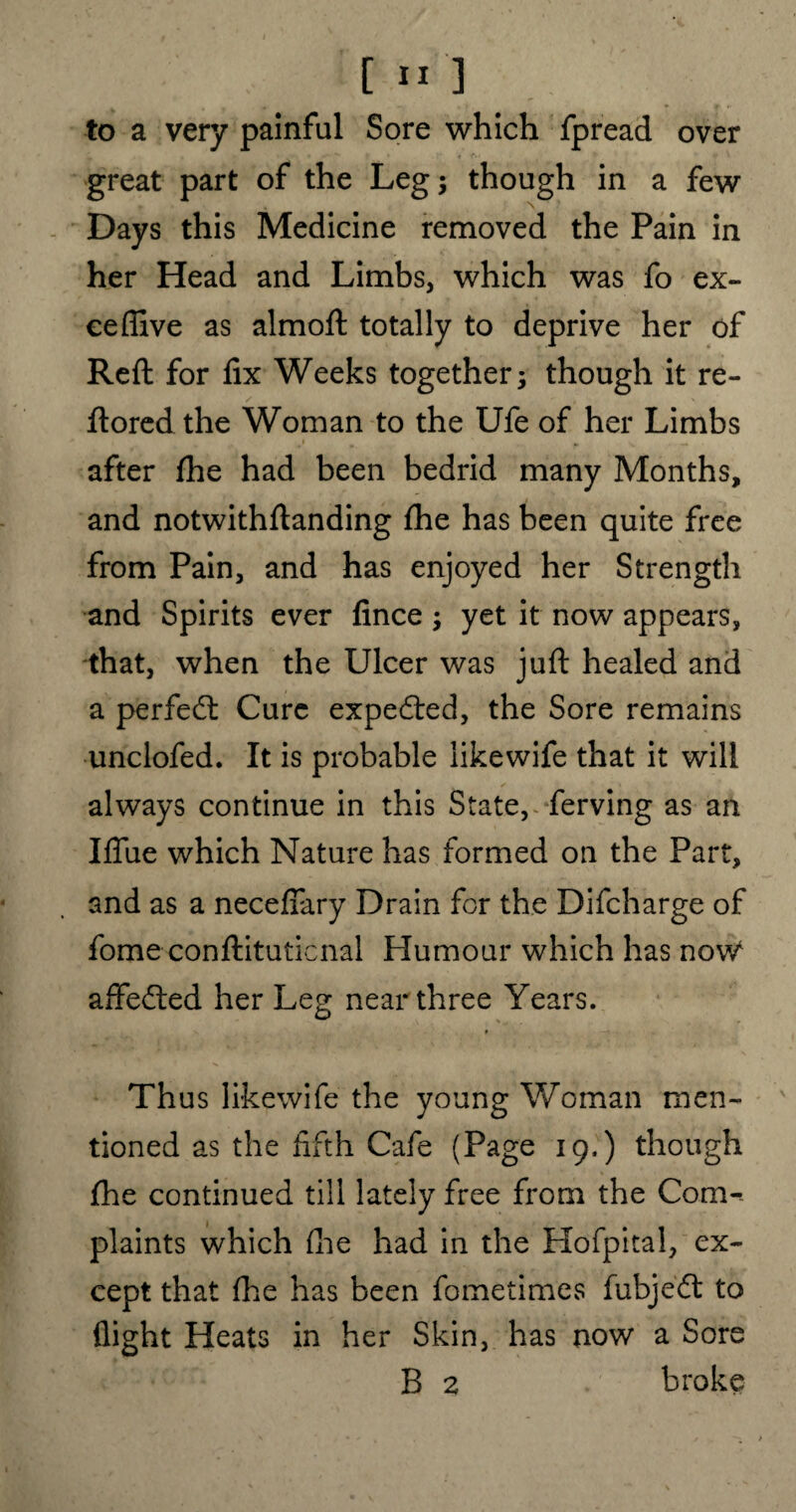 [ » ] great part of the Leg; though in a few Days this Medicine removed the Pain in her Head and Limbs, which was fo ex- eeffive as almoft totally to deprive her of Reft for fix Weeks together; though it re- ftored the Woman to the Ufe of her Limbs after fhe had been bedrid many Months, and notwithftanding fhe has been quite free from Pain, and has enjoyed her Strength and Spirits ever fince ; yet it now appears, that, when the Ulcer was juft healed and a perfect Cure expedted, the Sore remains unclofed. It is probable likewife that it will always continue in this State, ferving as an IfiTue which Nature has formed on the Part, and as a necefiary Drain for the Difcharge of fome conftituticnal Humour which has nov/ affedted her Leg near three Years. Thus likewife the young Woman men¬ tioned as the fifth Cafe (Page 19.) though {he continued till lately free from the Com¬ plaints which (lie had in the Hofpital, ex¬ cept that fhe has been fometimes fubjedt to flight Heats in her Skin, has now a Sore B 2 broke