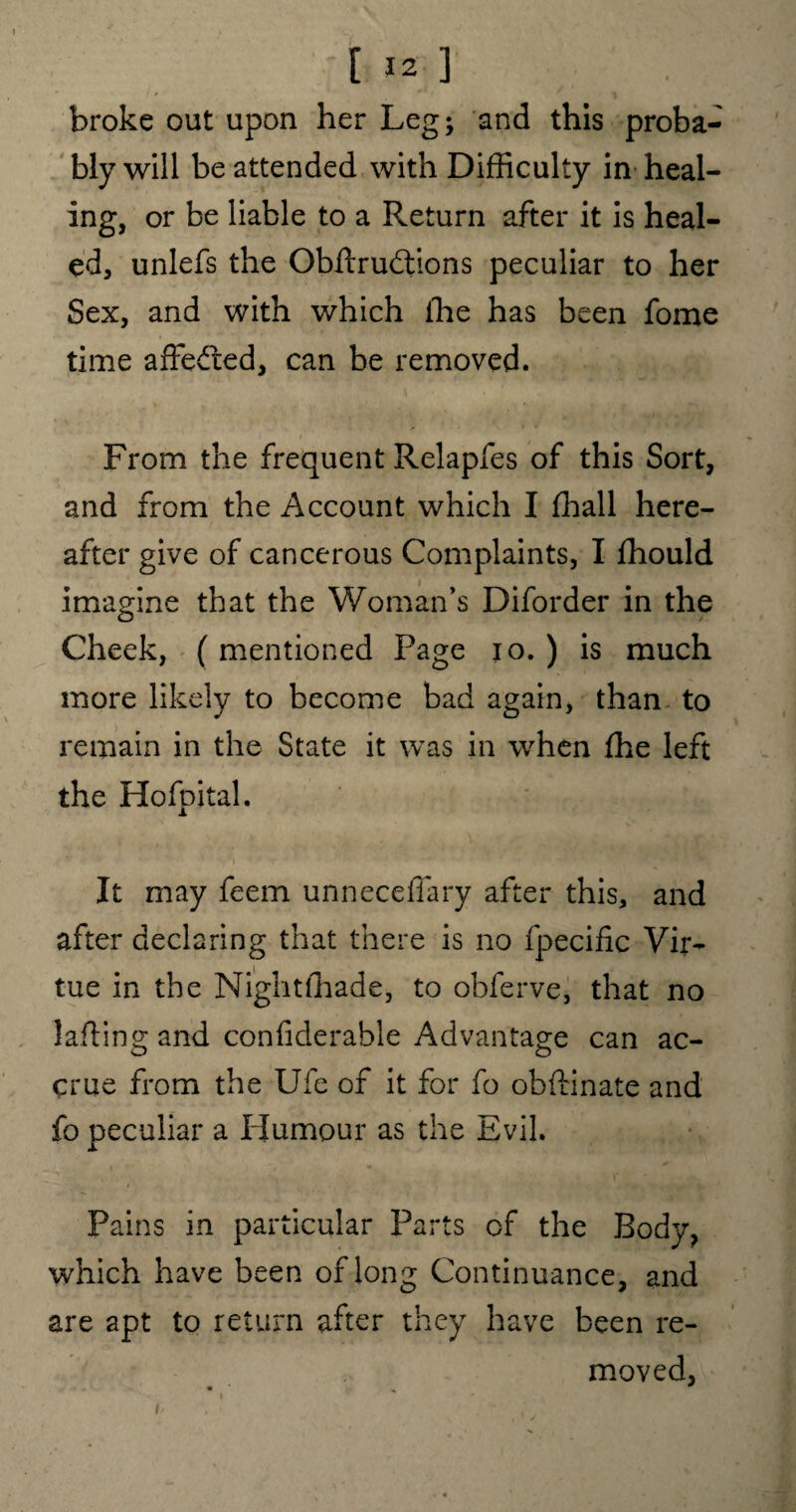 broke out upon her Leg; and this proba¬ bly will be attended with Difficulty in heal¬ ing, or be liable to a Return after it is heal¬ ed, unlefs the Obftrudtions peculiar to her Sex, and with which ihe has been fome time affe&ed, can be removed. From the frequent Relapfes of this Sort, and from the Account which I fhall here¬ after give of cancerous Complaints, I fhould imagine that the Woman’s Diforder in the Cheek, (mentioned Page io. ) is much more likely to become bad again, than to remain in the State it was in when fhe left the Hofpital. It may feem unneceffary after this, and after declaring that there is no fpecific Vir¬ tue in the Nightfhade, to obferve, that no lading and confiderable Advantage can ac¬ crue from the Ufe of it for fo obftinate and fo peculiar a Humour as the Evil. Pains in particular Parts of the Body, which have been of long Continuance, and are apt to return after they have been re¬ moved,