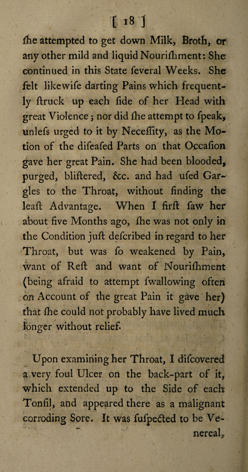 [ i8f] Ae attempted to get down Milk, Broth, or any other mild and liquid Nourishment: She continued in this State feveral Weeks. She felt likewife darting Pains which frequent¬ ly ftruck up each fide of her Plead with great Violence; nor did fhe attempt to fpeak, unlefs urged to it by Neceffity, as the Mo¬ tion of the difeafed Parts on that Occafion gave her great Pain, She had been blooded, purged, bliftered, &c. and had ufed Gar¬ gles to the Throat, without finding the leaft Advantage. When I firft faw her about five Months ago, ihe was not only in the Condition juft defcribed in regard to her Throat, but was fo weakened by Pain, want of Reft and want of Nourifhment (being afraid to attempt fwallowing often on Account of the great Pain it gave her) that fhe could not probably have lived much ' * -A ^ longer without relief Upon examining her Throat, I difcovered a very foul Ulcer on the back-part of it, which extended up to the Side of each Tonfil, and appeared there as a malignant corroding Sore. It was fufpedted to be Ve- nereah